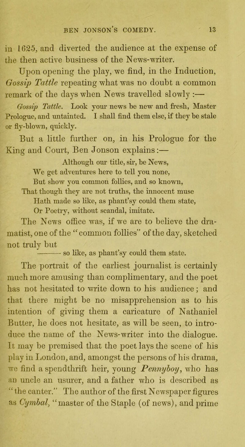 in 1025, and diverted the audience at the expense of the then active business of the News-writer. Upon opening the play, we find, in the Induction, Gossip Tattle repeating what was no doubt a common remark of the days when News travelled slowly :— Gossip Tattle. Look your news be new and fresh, Master Prologue, and untainted. I shall find them else, if they he stale or fly-blown, quickly. But a little further on, in his Prologue for the King and Court, Ben Jonson explains:— Although our title, sir, be News, We get adventures here to tell you none, But show you common follies, and so known, That though they are not truths, the innocent muse Hath made so like, as phant’sy could them state, Or Poetry, without scandal, imitate. The News office was, if we are to believe the dra- matist, one of the “common follies” of the day, sketched not truly but so like, as phant’sy could them state. The portrait of the earliest journalist is certainly much more amusing than complimentary, and the poet has not hesitated to write down to his audience; and that there might he no misapprehension as to his intention of giving them a caricature of Nathaniel Butter, he does not hesitate, as will be seen, to intro- duce the name of the News-writer into the dialogue. It may be premised that the jjoet lays the scene of his play in London, and, amongst the persons of his drama, we find a spendthrift heir, young Pennyboy, who has an uncle an usurer, and a father who is described as the canter.” The author of the first Newspaper figures as Cymbal, “master of the Staple (of news), and prime