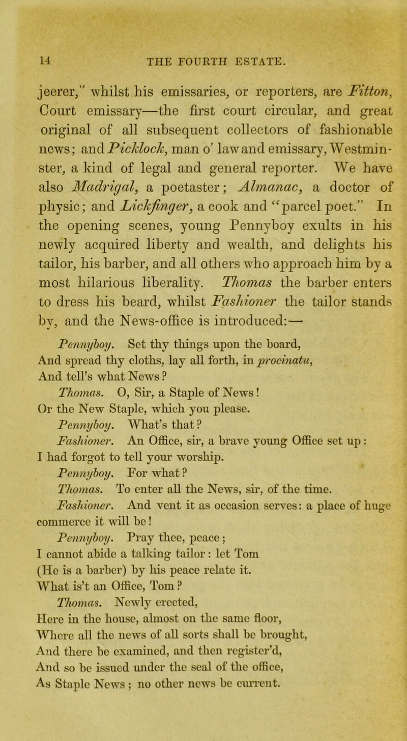 jeerer,” whilst his emissaries, or reporters, are Fitton, Court emissary—the first court circular, and great original of all subsequent collectors of fashionable news; and Picklock, man o’ law and emissary, Westmin- ster, a kind of legal and general reporter. We have also Madrigal, a poetaster; Almanac, a doctor of physic; and Lickfinger, a cook and “parcel poet.” In the opening scenes, young Pennvboy exults in his newly acquired liberty and wealth, and delights his tailor, his barber, and all others •who approach him by a most hilarious liberality. Thomas the barber enters to dress his beard, whilst Fashioner the tailor stands by, and the News-office is introduced: — Pennyboy. Set thy things upon the hoard, And spread thy cloths, lay all forth, in procinatu, And tell’s what News ? Thomas. 0, Sir, a Staple of News! Or the New Staple, which you please. Pennyboy. What’s that ? Fashioner. An Office, sir, a brave young Office set up: I had forgot to tell your worship. Pennyboy. For what ? Thomas. To enter all the News, sir, of the time. Fashioner. And vent it as occasion serves: a place of huge commerce it will he! Pennyboy. Pray thee, peace; I cannot abide a talking tailor: let Tom (He is a barber) by his peace relate it. What is’t an Office, Tom ? Thomas. Newly erected, Here in the house, almost on the same floor, Where all the news of all sorts shall bo brought, And there he examined, and then register’d, And so be issued under the seal of the office, As Staple News ; no other news he current.