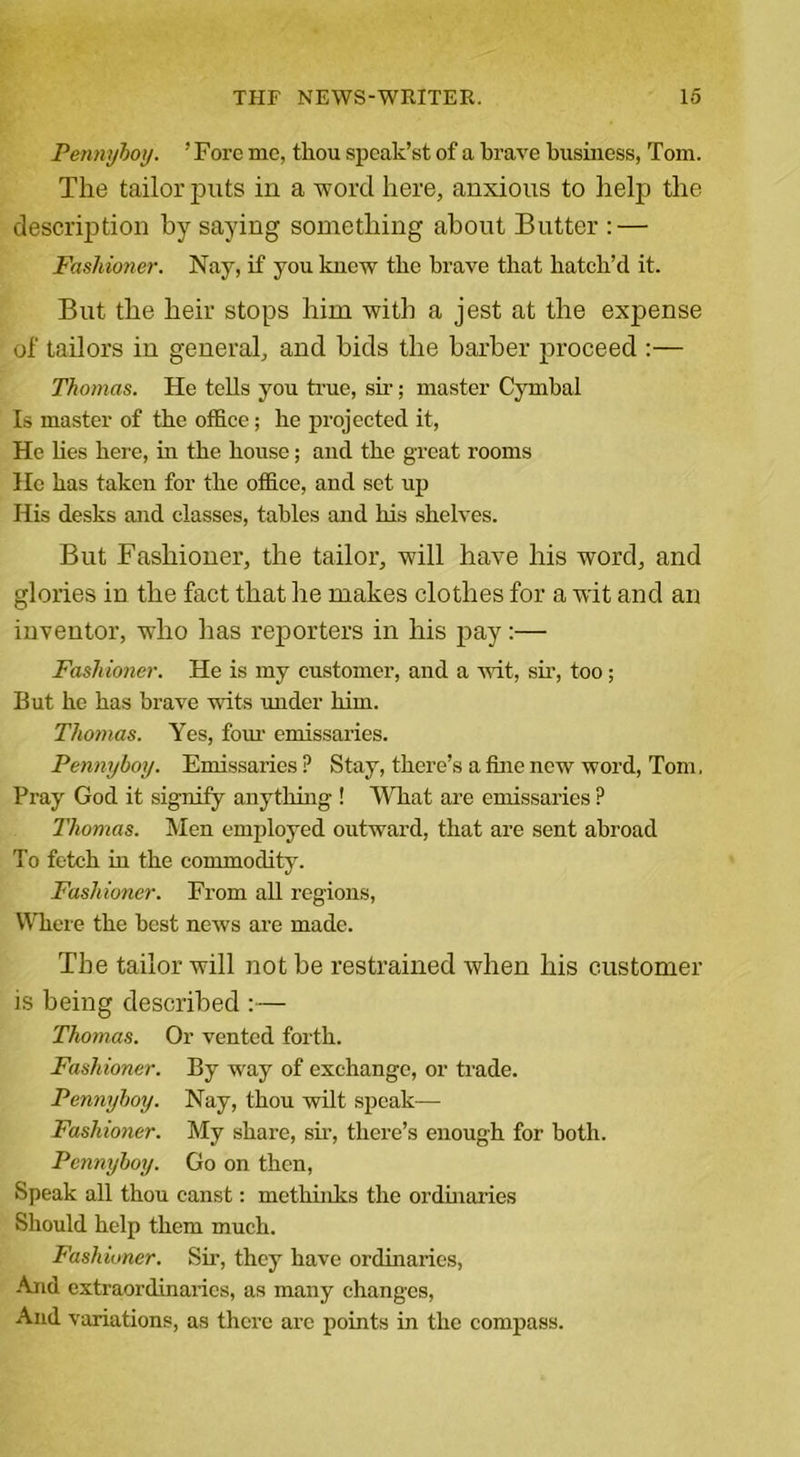 Pennyboy. 'Fore me, thou speak’st of a brave business, Tom. The tailor puts in a word here, anxious to help the description by saying something about Butter : — Fashioner. Nay, if you knew the brave that hatch’d it. But the heir stops him with a jest at the expense of tailors in general, and bids the barber proceed :— Thomas. He tells you true, sir; master Cymbal Is master of the office; he projected it, He lies here, in the house; and the great rooms He has taken for the office, and set up His desks and classes, tables and his shelves. But Fashioner, the tailor, will have his word, and glories in the fact that he makes clothes for a wit and an inventor, who has reporters in his pay:— Fashioner. He is my customer, and a wit, sir, too; But he has brave wits under him. Thomas. Yes, four emissaries. Pennyboy. Emissaries ? Stay, there’s a fine new word, Tom. Pray God it signify anything ! What are emissaries ? Thomas. Men employed outward, that are sent abroad To fetch in the commodity. Fashioner. From all regions, Where the best news are made. The tailor will not be restrained when his customer is being described :— Thomas. Or vented forth. Fashioner. By way of exchange, or trade. Pennyboy. Nay, thou wilt speak— Fashioner. My share, sir, there’s enough for both. Pennyboy. Go on then, Speak all thou canst: methinks the ordinaries Should help them much. Fashioner. Sir, they have ordinaries, And extraordinarics, as many changes, And variations, as there are points in the compass.