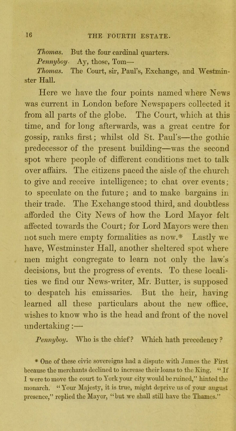 Thomas. But tlie four cardinal quarters. Pennyboy- Ay, those, Tom— Thomas. The Court, sir, Paul’s, Exchange, and Westmin- ster Hall. Here we have tlie four points named where News was current in London before Newspajiers collected it from all parts of the globe. The Court, which at this time, and for long afterwards, was a great centre for gossip, ranks first; whilst old St. Paul’s—the gothic predecessor of the present building—was the second spot where people of different conditions met to talk over affairs. The citizens paced the aisle of the church to give and receive intelligence; to chat over events; to speculate on the future; and to make bargains in their trade. The Exchange stood third, and doubtless afforded the City News of how the Lord Mayor felt affected towards the Court; for Lord Mayors were then not such mere empty formalities as now.* Lastly we have, Westminster Hall, another sheltered spot where men might congregate to learn not only the law’s decisions, but the progress of events. To these locali- ties we find our News-writer, Mr. Butter, is supposed to despatch his emissaries. But the heir, having learned all these particulars about the new office, wishes to know who is the head and front of the novel undertaking:— Pennyboy. Wlio is the chief P Which hath precedency P * One of these civic sovereigns had a dispute with James the First because the merchants declined to increase their loans to the King. “ If I were to move the court to York your city would he ruined,” hinted tlie monarch. “ Your Majesty, it is true, might deprive us of your august presence,” replied the Mayor, “hut we shall still have the Thames.”