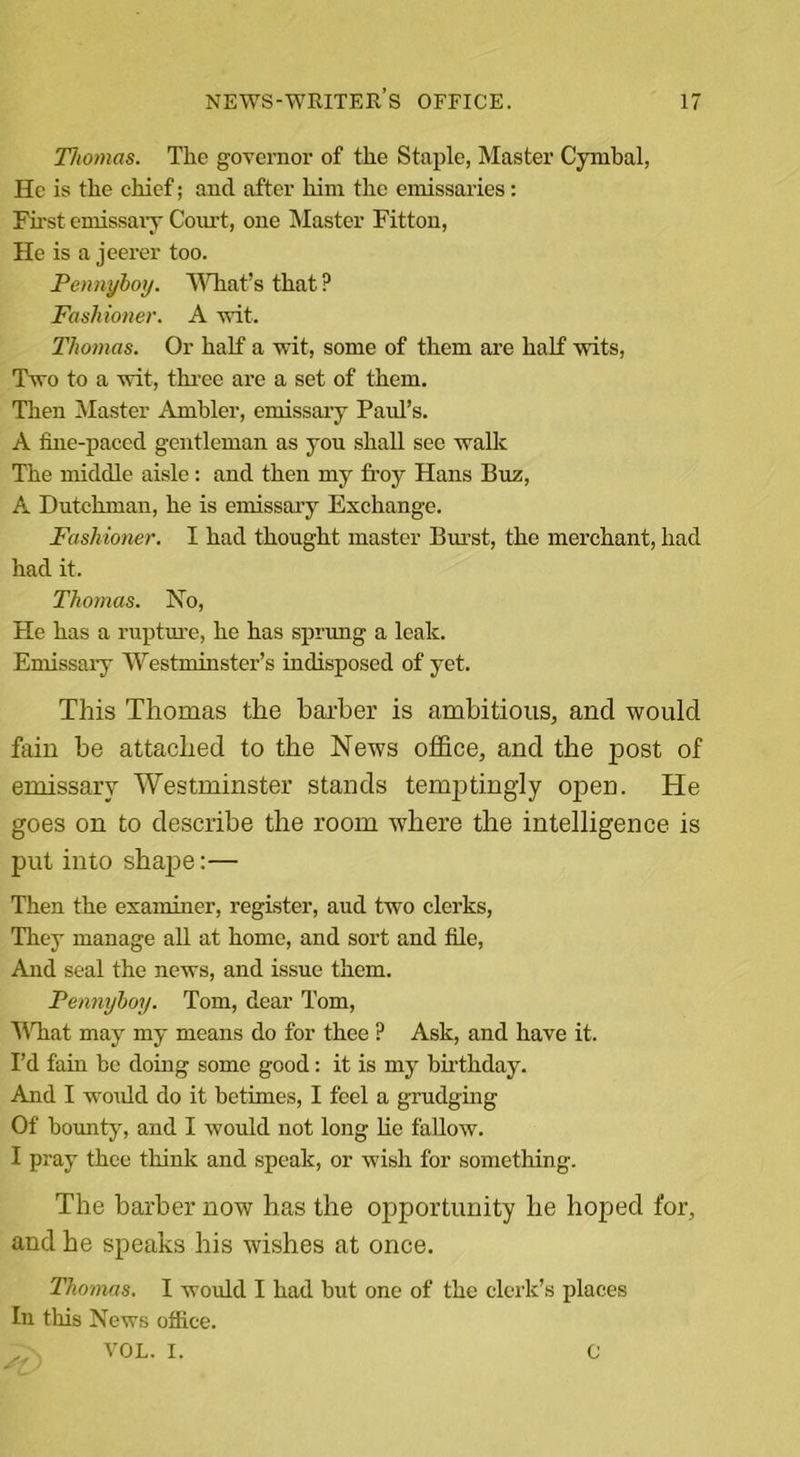 Tliomas. The governor of the Staple, Master Cymbal, He is the chief; and after him the emissaries: First emissary Com-t, one Master Fitton, He is a jeerer too. Pennyboy. What’s that P Fashioner. A wit. Thomas. Or half a wit, some of them are half wits, Two to a wit, three are a set of them. Then Master Ambler, emissary Paul’s. A fine-paced gentleman as you shall see walk The middle aisle: and then my froy Hans Buz, A Dutchman, he is emissary Exchange. Fashioner. I had thought master Burst, the merchant, had had it. Thomas. No, He has a rupture, he has sprung a leak. Emissary Westminster’s indisposed of yet. This Thomas the barber is ambitious, and would fain be attached to the News office, and the post of emissary Westminster stands temptingly open. He goes on to describe the room where the intelligence is put into shape:— Then the examiner, register, aud two clerks, They manage all at home, and sort and file, And seal the news, and issue them. Pennyboy. Tom, dear Tom, What may my means do for thee ? Ask, and have it. I’d fain be doing some good: it is my birthday. And I would do it betimes, I feel a grudging Of bounty, and I would not long he tallow. I pray thee think and speak, or wish for something. The barber now has the opportunity he hoped for, and he speaks his wishes at once. Thomas. I would I had but one of the clerk’s places In this News office. VOL. I. C