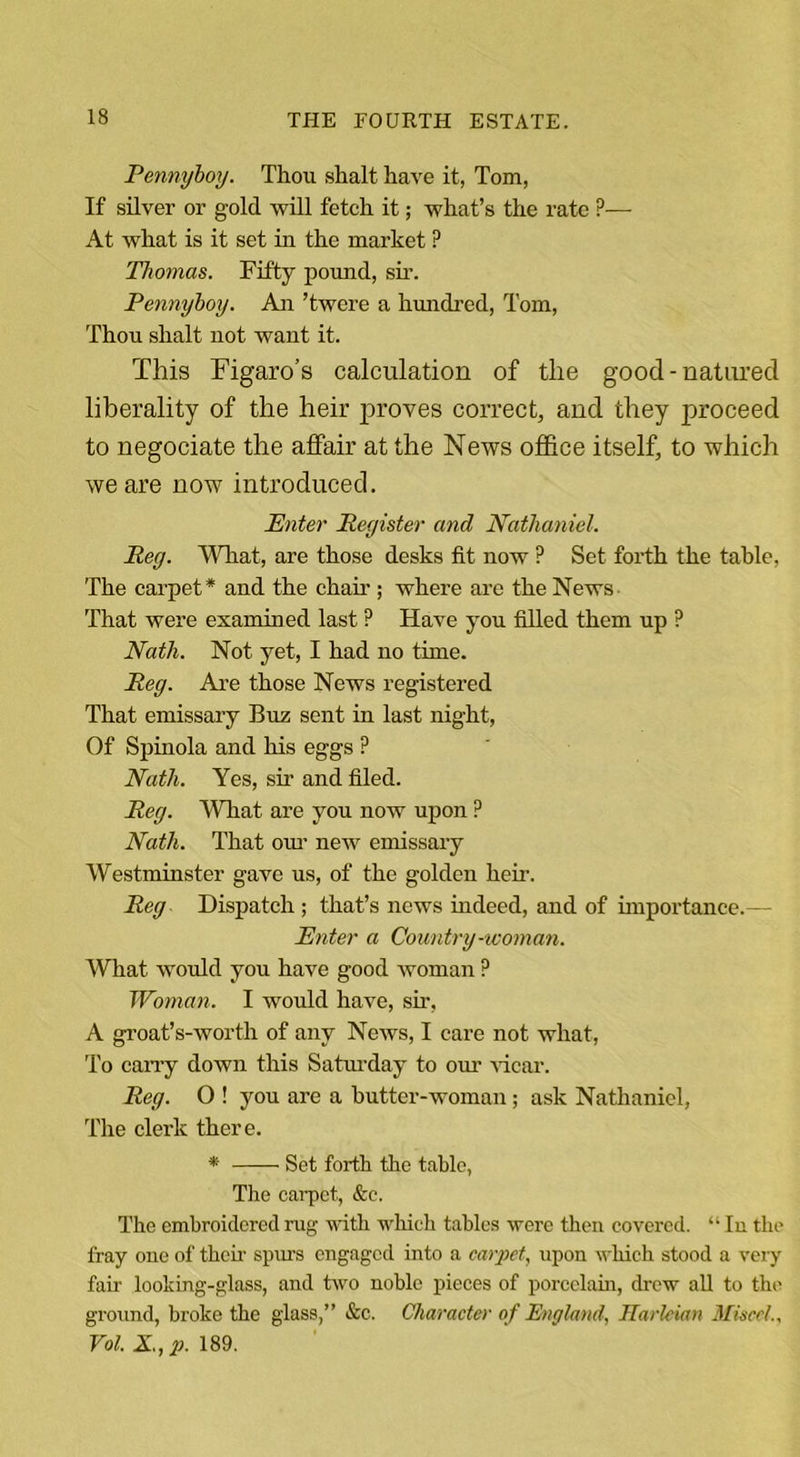 Pennyboy. Thou shalt have it, Tom, If silver or gold will fetch it; what’s the rate ?— At what is it set in the market ? Thomas. Fifty pound, sir. Pennyboy. An ’twere a hundred, Tom, Thou shalt not want it. This Figaro’s calculation of the good-natured liberality of the heir proves correct, and they proceed to negociate the affair at the News office itself, to which we are now introduced. Enter Register and Nathaniel. Reg. What, are those desks fit now P Set forth the table, The carpet* and the chair ; where are the News That were examined last ? Have you filled them up ? Nath. Not yet, I had no time. Reg. Are those News registered That emissary Buz sent in last night, Of Spinola and his eggs ? Nath. Yes, sir and filed. Reg. What are you now upon ? Nath. That our new emissary Westminster gave us, of the golden hen-. Reg Dispatch ; that’s news indeed, and of importance.— Enter a Country-woman. What would you have good woman P Woman. I would have, sir, A groat’s-worth of any News, I care not what, To carry down this Saturday to our vicar. Reg. O ! you are a butter-woman; ask Nathaniel, The clerk there. * Set forth the table, The carpet, &amp;c. The embroidered rug with which tables were then covered. “ In the fray one of their spurs engaged into a carpet, upon which stood a very fair looking-glass, and two noble pieces of porcelain, drew all to the ground, broke the glass,” &amp;c. Character of England, Harleian Misccl., Vol. X., p. 189.