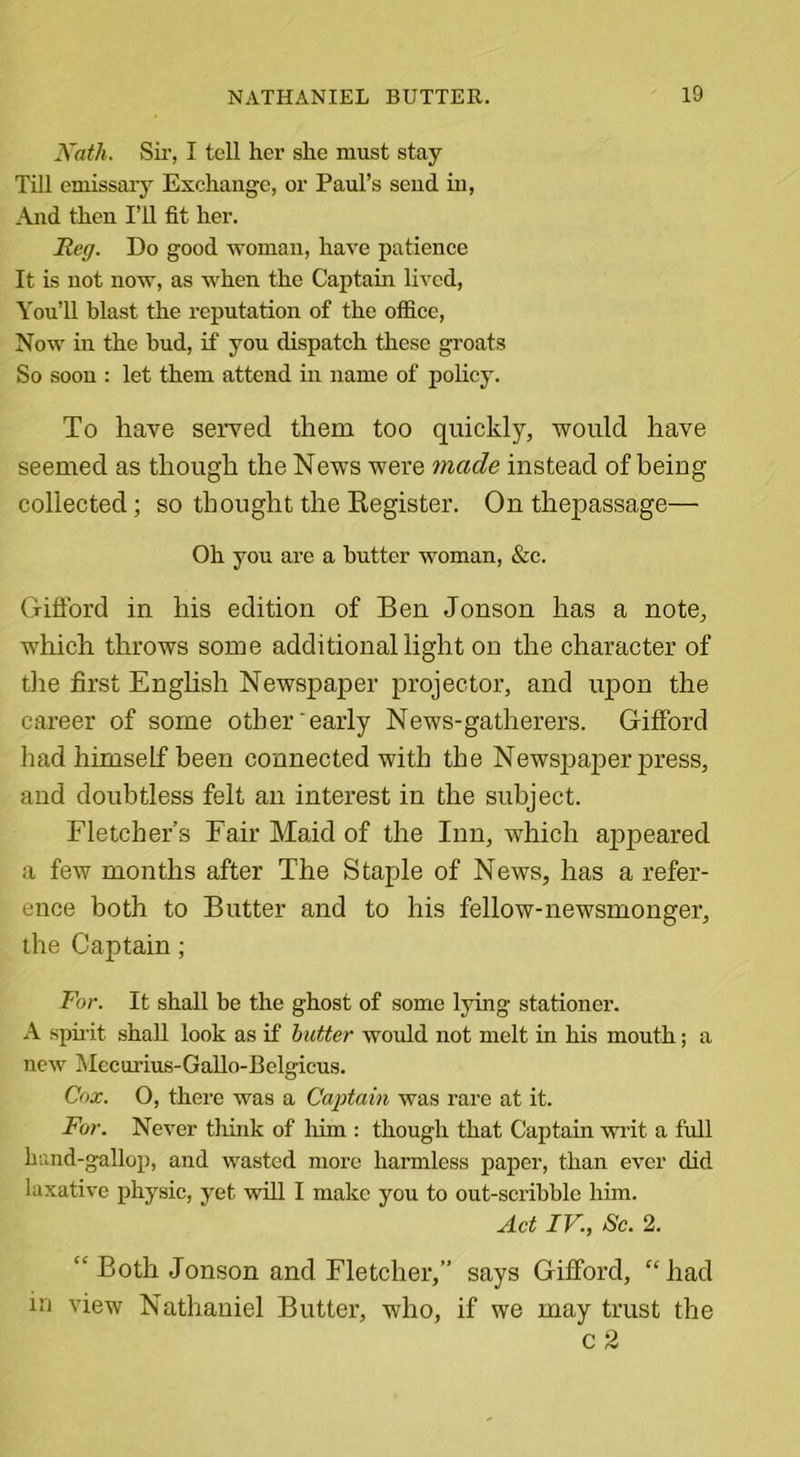 Nath. Sir, I tell her she must stay Till emissary Exchange, or Paul’s send in, And then I’ll fit her. Reg. Do good woman, have patience It is not now, as when the Captain lived, You’ll blast the reputation of the office, Now in the bud, if you dispatch these groats So soon : let them attend in name of policy. To have served them too quickly, would have seemed as though the News were made instead of being collected; so thought the Register. On thejiassage— Oh you are a butter woman, &amp;c. Gifford in his edition of Ben Jonson has a note, which throws some additional light on the character of the first English Newspaper projector, and upon the career of some other early News-gatherers. Gifford had himself been connected with the Newspaper press, and doubtless felt an interest in the subject. Fletcher’s Fair Maid of the Inn, which appeared a few months after The Staple of News, has a refer- ence both to Butter and to his fellow-newsmonger, the Captain; For. It shall be the ghost of some lying stationer. A spirit shall look as if butter would not melt in his mouth; a new Mecurius-Gallo-Belgicus. Cox. O, there was a Captain was rare at it. For. Never think of him : though that Captain writ a full hand-gallop, and wasted more harmless paper, than ever did laxative physic, yet will I make you to out-scribble him. Act IV., Sc. 2. “ Both Jonson and Fletcher,” says Gifford, “ had in view Nathaniel Butter, who, if we may trust the