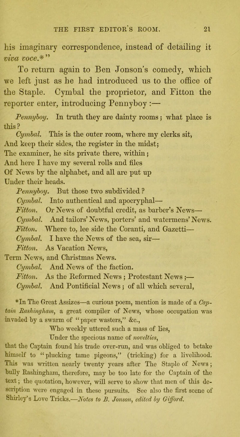 his imaginary correspondence, instead of detailing it viva voce*” To return again to Ben Jonson’s comedy, which we left just as he had introduced us to the office of the Staple. Cymbal the proprietor, and Fitton the reporter enter, introducing Pennyboy :— Pennyboy. In truth they are dainty rooms; what place is this ? Cymbal. This is the outer room, where my clerks sit, And keep then- sides, the register in the midst; The examiner, he sits private there, within; And here I have my several rolls and files Of News by the alphabet, and all are put up Under then- heads. Pennyboy. But those two subdivided ? Cymbal. Into authentical and apocryphal— Fitton. Or News of doubtful credit, as barber’s News— Cymbal. And tailors’ News, porters’ and watermens’ News. Fitton. Where to, lee side the Coranti, and Gazetti—■ Cymbal. I have the News of the sea, sir— Fitton. As Vacation News, Term News, and Christmas News. Cymbal. And News of the faction. Fitton. As the Reformed News ; Protestant News ;— Cymbal. And Pontificial News ; of all which several, *In The Great Assizes—a curious poem, mention is made of a Cap- tain Rashingham, a great compiler of News, whose occupation was invaded by a swarm of “paper wasters,” &amp;c., Who weekly uttered such a mass of lies, Under the specious name of novelties, that the Captain found his trade over-run, and was obliged to betake himself to “ plucking tame pigeons,” (tricking) for a livelihood. This was written nearly twenty years after The Staple of News; bully Rashingham, therefore, may be too late for the Captain of the text; the quotation, however, will serve to show that men of this de- scription were engaged in these pursuits. See also the first scene of Shirley’s Love Tricks.—Notes to B. Jonson, edited by Gifford.