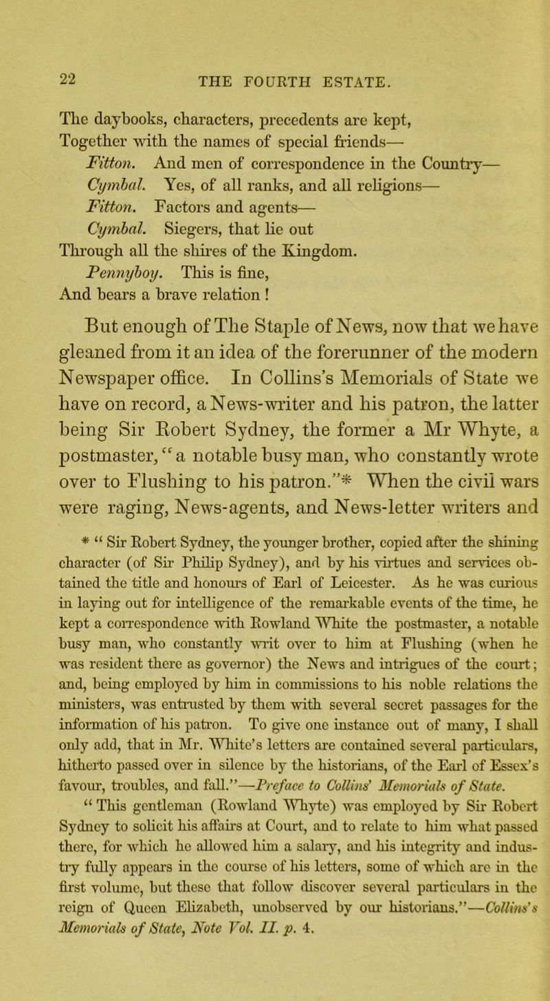 The daybooks, characters, precedents are kept, Together with the names of special friends— Fitton. And men of corx’espondence in the Country— Cymbal. Yes, of all ranks, and all religions— Fitton. Factors and agents—- Cymbal. Siegers, that he out Through all the shires of the Kingdom. Pennyboy. This is fine, And bears a brave relation ! But enough of The Staple of News, now that we have gleaned from it an idea of the forerunner of the modern Newspaper office. In Collins’s Memorials of State we have on record, a News-writer and his patron, the latter being Sir Robert Sydney, the former a Mr Whyte, a postmaster, “ a notable busy man, who constantly wrote over to Flushing to his patron.”* When the civil wars were raging, News-agents, and News-letter writers and * “ Sir Robert Sydney, the younger brother, copied after the shining character (of Sir Philip Sydney), and by his virtues and sendees ob- tained the title and honours of Earl of Leicester. As he was curious in laying out for intelligence of the remarkable events of the time, he kept a correspondence with Rowland 'White the postmaster, a notable busy man, who constantly writ over to him at Flushing (when he was resident there as governor) the News and intrigues of the court; and, being employed by him in commissions to his noble relations the ministers, was entrusted by them with several secret passages for the information of his patron. To give one instance out of many, I shall only add, that in Mr. White’s letters are contained several particulars, hitherto passed over in silence by the historians, of the Earl of Essex’s favour, troubles, and fall.”—Preface to Collins’ Memorials of State. “ This gentleman (Rowland Whyte) was employed by Sir Robert Sydney to solicit his affairs at Court, and to relate to him what passed there, for which he allowed him a salary, and his integrity and indus- try fully appears in the course of his letters, some of which are in the first volume, but these that follow discover several particulars in the reign of Queen Elizabeth, unobserved by our historians.”—Collins’s Memorials of State, Note Vol. II. p. 4.