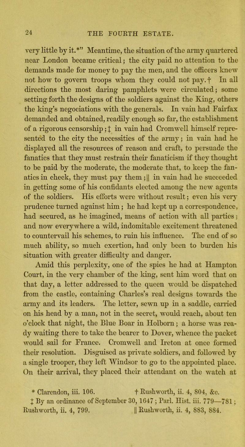 very little by it.*” Meantime, the situation of the army quartered near London became critical; the city paid no attention to the demands made for money to pay the men, and the officers knew not how to govern troops whom they could not pay. t In all directions the most daring pamphlets were circulated; some setting forth the designs of the soldiers against the King, others the Icing’s negociations with the generals. In vain had Fairfax demanded and obtained, readily enough so far, the establishment of a rigorous censorship; % in vain had Cromwell himself repre- sented to the city the necessities of the army; in vain had he displayed all the resources of reason and craft, to persuade the fanatics that they must restrain their fanaticism if they thought to be paid by the moderate, the moderate that, to keep the fan- atics in check, they must pay them; || in vain had he succeeded in getting some of his confidants elected among the new agents of the soldiers. His efforts were without result; even his very prudence turned against him; he had kept up a correspondence, had secured, as he imagined, means of action with all parties; and now everywhere a wild, indomitable excitement threatened to countervail his schemes, to ruin his influence. The end of so much ability, so much exertion, had only been to burden his situation with greater difficulty and danger. Amid this perplexity, one of the spies he had at Hampton Court, in the very chamber of the king, sent him word that on that day, a letter addressed to the queen would be dispatched from the castle, containing Charles’s real designs towards the army and its leaders. The letter, sewn up in a saddle, carried on his head by a man, not in the secret, would reach, about ten o’clock that night, the Blue Boar in ITolborn; a horse was rea- dy waiting there to take the bearer to Dover, whence the packet would sail for France. Cromwell and Ire ton at once formed their resolution. Disguised as private soldiers, and followed by a single trooper, they left Windsor to go to the appointed place. On their arrival, they placed their attendant on the watch at * Clarendon, iii. 106. f Rushworth, ii. 4, 804, &amp;c. X By an ordinance of September 30, 1647 ; Pari. Hist. iii. 779—781; Rushworth, ii. 4, 799. || Rushworth, ii. 4, 883, 884.