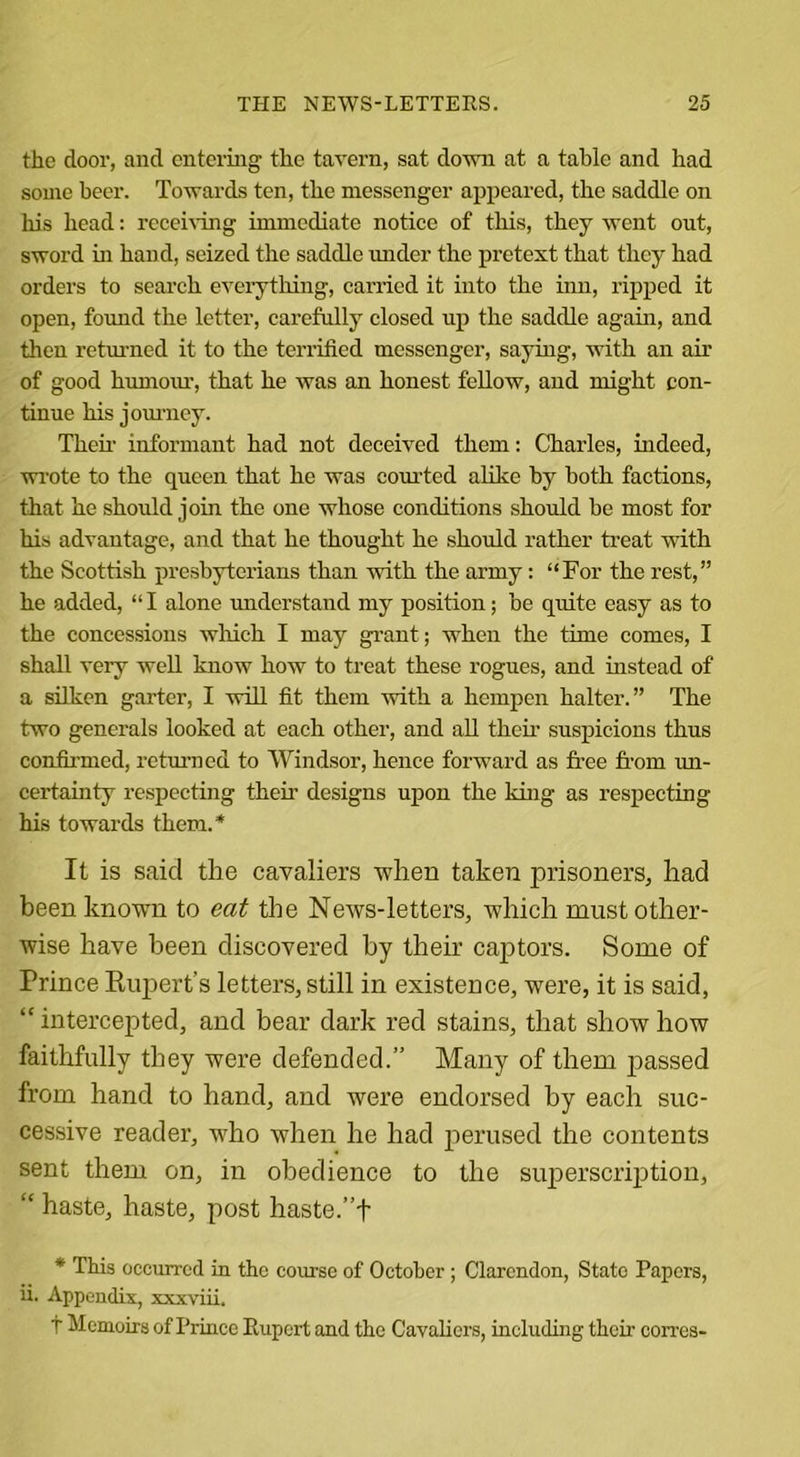 the door, and entering the tavern, sat down at a table and had some beer. Towards ten, the messenger appeared, the saddle on his head: receiving immediate notice of this, they went out, sword hi hand, seized the saddle under the pretext that they had orders to search everything, carried it into the inn, ripped it open, found the letter, carefully closed up the saddle again, and then returned it to the terrified messenger, saying, with an ah' of good humom-, that he was an honest fellow, and might con- tinue his journey. Their informant had not deceived them: Charles, indeed, wrote to the queen that he was courted alike by both factions, that he should join the one whose conditions should be most for his advantage, and that he thought he should rather treat with the Scottish presbyterians than with the army: “For the rest,” he added, “ I alone understand my position; be quite easy as to the concessions which I may grant; when the time comes, I shall very well know how to treat these rogues, and instead of a silken garter, I will fit them with a hempen halter.” The two generals looked at each other, and all their suspicions thus confirmed, returned to Windsor, hence forward as free from un- certainty respecting their designs upon the king as respecting his towards them.* It is said the cavaliers when taken prisoners, had been known to eat the News-letters, which must other- wise have been discovered by their captors. Some of Prince Rupert’s letters, still in existence, were, it is said, “ intercepted, and bear dark red stains, that show how faithfully they were defended.” Many of them passed from hand to hand, and were endorsed by each suc- cessive reader, who when he had perused the contents sent them on, in obedience to the superscription, “ haste, haste, post haste.”t * This occurred in the course of October ; Clarendon, State Papers, ii. Appendix, xxxviii. t Memoirs of Prince Rupert and the Cavaliers, including their corres-