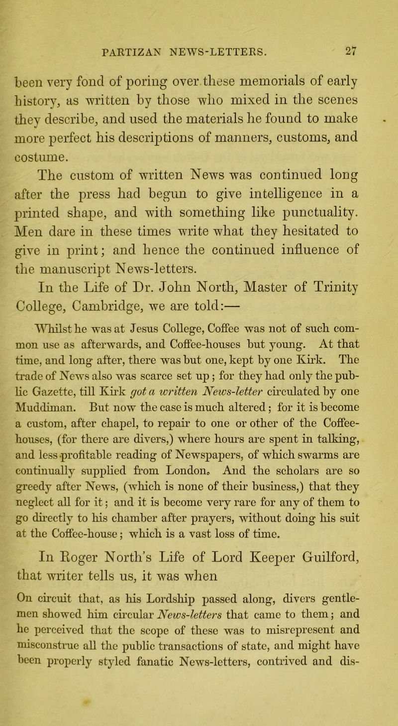 been very fond of poring over these memorials of early history, as written by those who mixed in the scenes they describe, and used the materials he found to make more perfect his descriptions of manners, customs, and costume. The custom of written News was continued long after the press had begun to give intelligence in a printed shape, and with something like punctuality. Men dare in these times write what they hesitated to give in print; and hence the continued influence of the manuscript News-letters. In the Life of Dr. John North, Master of Trinity College, Cambridge, we are told:— Whilst he was at Jesus College, Coffee was not of such com- mon use as afterwards, and Coffee-houses hut young. At that time, and long after, there was hut one, kept by one Kirk. The trade of News also was scarce set up; for they had only the pub- lic Gazette, till Kirk got a written News-letter circulated by one Muddiman. But now the case is much altered; for it is become a custom, after chapel, to repair to one or other of the Coffee- houses, (for there are divers,) where hours are spent in talking, and less profitable reading of Newspapers, of which swarms are continually supplied from London, And the scholars are so greedy after News, (which is none of their business,) that they neglect all for it; and it is become very rare for any of them to go directly to Iris chamber after prayers, without doing his siut at the Coffee-house; which is a vast loss of time. Iii Boger North’s Life of Lord Keeper Guilford, that writer tells us, it was when On circuit that, as his Lordship passed along, divers gentle- men showed him circular News-letters that came to them; and he perceived that the scope of these was to misrepresent and misconstrue all the public transactions of state, and might have been properly styled fanatic News-letters, contrived and dis-