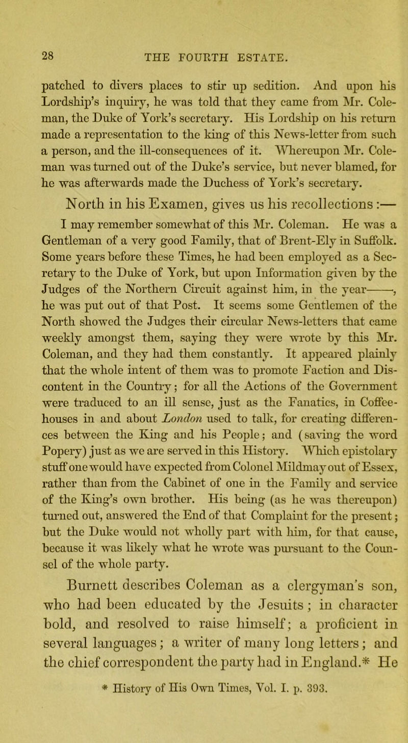 patched to divers places to stir up sedition. And upon his Lordship’s inquiry, he was told that they came from Mr. Cole- man, the Duke of York’s secretary. His Lordship on his return made a representation to the king of this News-letter from such a person, and the ill-consequences of it. Whereupon Mr. Cole- man was turned out of the Duke’s service, but never blamed, for he was afterwards made the Duchess of York’s secretary. North in his Examen, gives us his recollections:— I may remember somewhat of this Mr. Coleman. He was a Gentleman of a very good Family, that of Brent-Ely in Suffolk. Some years before these Times, he had been employed as a Sec- retary to the Duke of Yoi’k, hut upon Information given by the Judges of the Northern Circuit against him, in the year- ■, he was put out of that Post. It seems some Gentlemen of the North showed the Judges their circular News-letters that came weeldy amongst them, saying they were wrote by this Mr. Coleman, and they had them constantly. It appeared plainly that the whole intent of them was to promote Faction and Dis- content in the Country; for all the Actions of the Government were traduced to an ill sense, just as the Fanatics, in Coffee- houses in and about London used to talk, for creating differen- ces between the King and his People; and (saving the word Popery) just as we are served in this History. Which epistolary stuff one would have expected from Colonel Mildmay out of Essex, rather than from the Cabinet of one in the Family and service of the King’s own brother. His being (as he was thereupon) turned out, answered the End of that Complaint for the present; but the Didce would not wholly part with him, for that cause, because it was likely what he wrote was pursuant to the Coun- sel of the whole party. Burnett describes Coleman as a clergyman’s son, who had been educated by the Jesuits; in character bold, and resolved to raise himself ; a proficient in several languages; a writer of many long letters; and the chief correspondent the party had in England.* He * History of His Own Times, Vol. I. p. 393.
