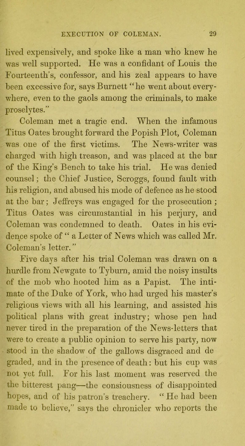 lived expensively, and spoke like a man who knew he was well supported. He was a confidant of Louis the Fourteenth's, confessor, and his zeal appears to have been excessive for, says Burnett “he went about every- where, even to the gaols among the criminals, to make proselytes.” Coleman met a tragic end. When the infamous Titus Oates brought forward the Pojfish Plot, Coleman was one of the first victims. The News-writer was charged with high treason, and was placed at the bar of the King’s Bench to take his trial. He was denied counsel; the Chief Justice, Scroggs, found fault with his religion, and abused his mode of defence as he stood at the bar: Jeffreys was engaged for the prosecution ; Titus Oates was circumstantial in his perjury, and Coleman was condemned to death. Oates in his evi- dence spoke of “ a Letter of News which was called Mr. Coleman’s letter. ” Five days after his trial Coleman was drawn on a hurdle from Newgate to Tyburn, amid the noisy insults of the mob who hooted him as a Papist. The inti- mate of the Duke of York, who had urged his master’s religious views with all his learning, and assisted his political plans with great industry; whose pen had never tired in the preparation of the News-letters that were to create a public opinion to serve his party, now stood in the shadow of the gallows disgraced and de graded, and in the presence of death: but his cup was not yet full. For his last moment was reserved the the bitterest pang—the consiousness of disappointed hopes, and of his patron’s treachery. “ He had been made to believe,” says the chronicler who reports the
