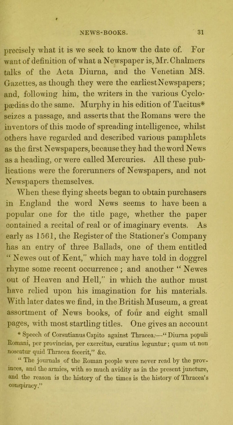 precisely what it is we seek to know the date of. For want of definition of what a Newspaper is, Mr. Chalmers talks of the Acta Diurna, and the Venetian MS. Gazettes, as though they were the earliest Newspapers; and, following him, the writers in the various Cyclo- pedias do the same. Murphy in his edition of Tacitus* seizes a passage, and asserts that the Koreans were the inventors of this mode of spreading intelligence, whilst others have regarded and described various pamphlets as the first Newspapers, because they had the word News as a heading, or were called Mercuries. All these pub- lications were the forerunners of Newspapers, and not Newspapers themselves. When these flying sheets began to obtain purchasers in England the word News seems to have been a popular one for the title page, whether the paper contained a recital of real or of imaginary events. As early as 1561, the Register of the Stationer’s Company has an entry of three Ballads, one of them entitled “ Newes out of Kent,” which may have told in doggrel rhyme some recent occurrence ; and another “ Newes out of Heaven and Hell,” in which the author must have relied upon his imagination for his materials. With later dates we find, in the British Museum, a great assortment of News books, of four and eight small pages, with most startling titles. One gives an account ♦Speech of CorsutianusCapito against Thracea;—“Diurna populi Romani, per provincial, per exercitus, curatius leguntur; quam ut non noscatur quid Thracea fecerit,” &amp;c. “ The journals of the Roman people were never read by the prov- inces, and the armies, with so much avidity as in the present juncture, and the reason is the history of the times is the histoiy of Thracea’s conspiracy.”