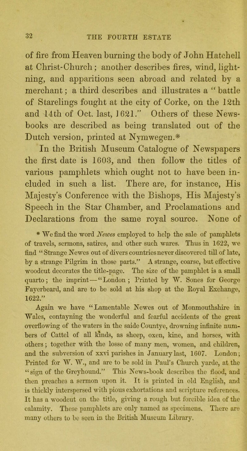 of fire from Heaven burning the body of John Hatchell at Christ-Church; another describes fires, Avind, light- ning, and apparitions seen abroad and related by a merchant; a third describes and illustrates a “ battle of Starelings fought at the city of Corke, on the 12th and 14th of Oct. last, 1621.” Others of these NeAvs- books are described as being translated out of the Dutch version, printed at Nymwegen.* In the British Museum Catalogue of NeAvspapers the first date is 1003, and then folloAv the titles of various pamphlets Avhich ought not to have been in- cluded in such a list. There are, for instance, His Majesty’s Conference Avith the Bishops, His Majesty’s Speech in the Star Chamber, and Proclamations and Declarations from the same royal source. None of * We find the word Newes employed to help the sale of pamphlets of travels, sermons, satires, and other such wares. Thus in 1622, we find “ Strange Newes out of divers countries never discovered till of late, by a strange Pilgrim in those parts.” A strange, coarse, but effective woodcut decorates the title-page. The size of the pamphlet is a small quarto; the imprint—“London; Printed by W. Sones for George Fayerbeard, and are to be sold at his shop at the Royal Exchange, 1622.” Again we have “Lamentable Newes out of Monmouthshire in Wales, contayning the wonderful and fearful accidents of the great overflowing of the waters in the saidc Countye, drowning infinite num- bers of Cattel of all lands, as sheep, oxen, kine, and horses, with others; together with the losse of many men, women, and children, and the subversion of xxau parishes in January last, 1607. London; Printed for W. W., and are to be sold hi Paul’s Church yarde, at the “sign of the Greyhound.” This News-book describes the flood, and then preaches a sermon upon it. It is printed in old English, and is thickly interspersed with pious exhortations and scripture references. It has a woodcut on the title, giving a rough but forcible idea of the calamity. Those pamphlets arc only named as specimens. There are many others to be seen in the British Museum Library.