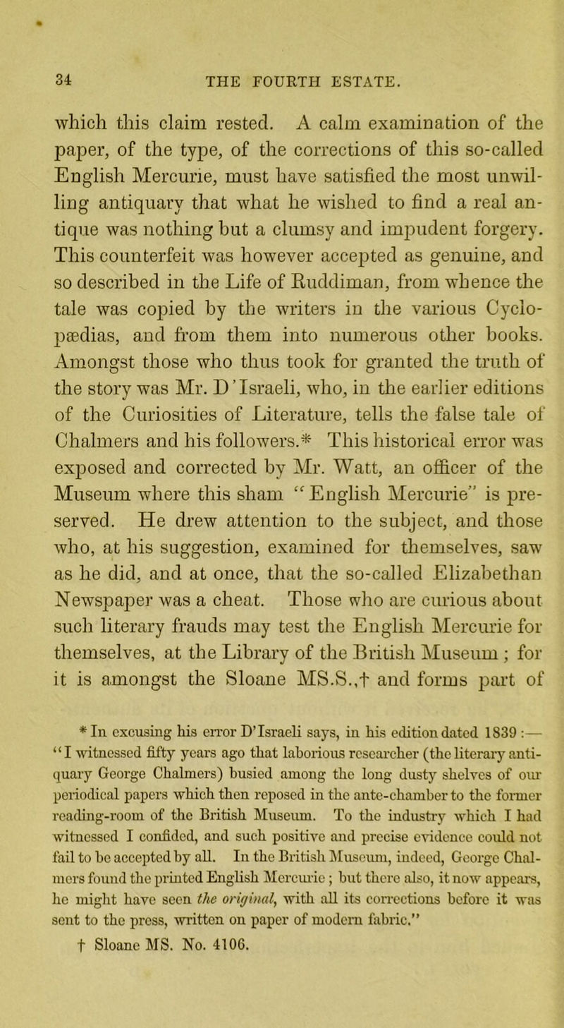 which this claim rested. A calm examination of the paper, of the type, of the corrections of this so-called English Mercurie, must have satisfied the most unwil- ling antiquary that what he wished to find a real an- tique was nothing but a clumsy and impudent forgery. This counterfeit was however accepted as genuine, and so described in the Life of Ruddiman, from whence the tale was copied by the writers in the various Cyclo- paedias, and from them into numerous other books. Amongst those who thus took for granted the truth of the story was Mr. D ’Israeli, who, in the earlier editions of the Curiosities of Literature, tells the false tale of Chalmers and his followers.* This historical error was exposed and corrected by Mr. Watt, an officer of the Museum where this sham “English Mercurie” is pre- served. He drew attention to the subject, and those who, at his suggestion, examined for themselves, saw as he did, and at once, that the so-called Elizabethan Newspaper was a cheat. Those who are curious about such literary frauds may test the English Mercurie for themselves, at the Library of the British Museum ; for it is amongst the Sloane MS.S.,t and forms part of * In excusing his error D’Israeli says, in his edition dated 1839 :— “I witnessed fifty years ago that laborious researcher (the literary anti- quary George Chalmers) busied among the long dusty shelves of our periodical papers which then reposed in the ante-chamber to the former reading-room of the British Museum. To the industry which I had witnessed I confided, and such positive and precise evidence could not fail to ho accepted by all. In the British Museum, indeed, George Chal- mers found the printed English Mercurie; but there also, it now appears, he might have seen the original, with all its corrections before it was sent to the press, written on paper of modem fabric.” t Sloane MS. No. 4106.