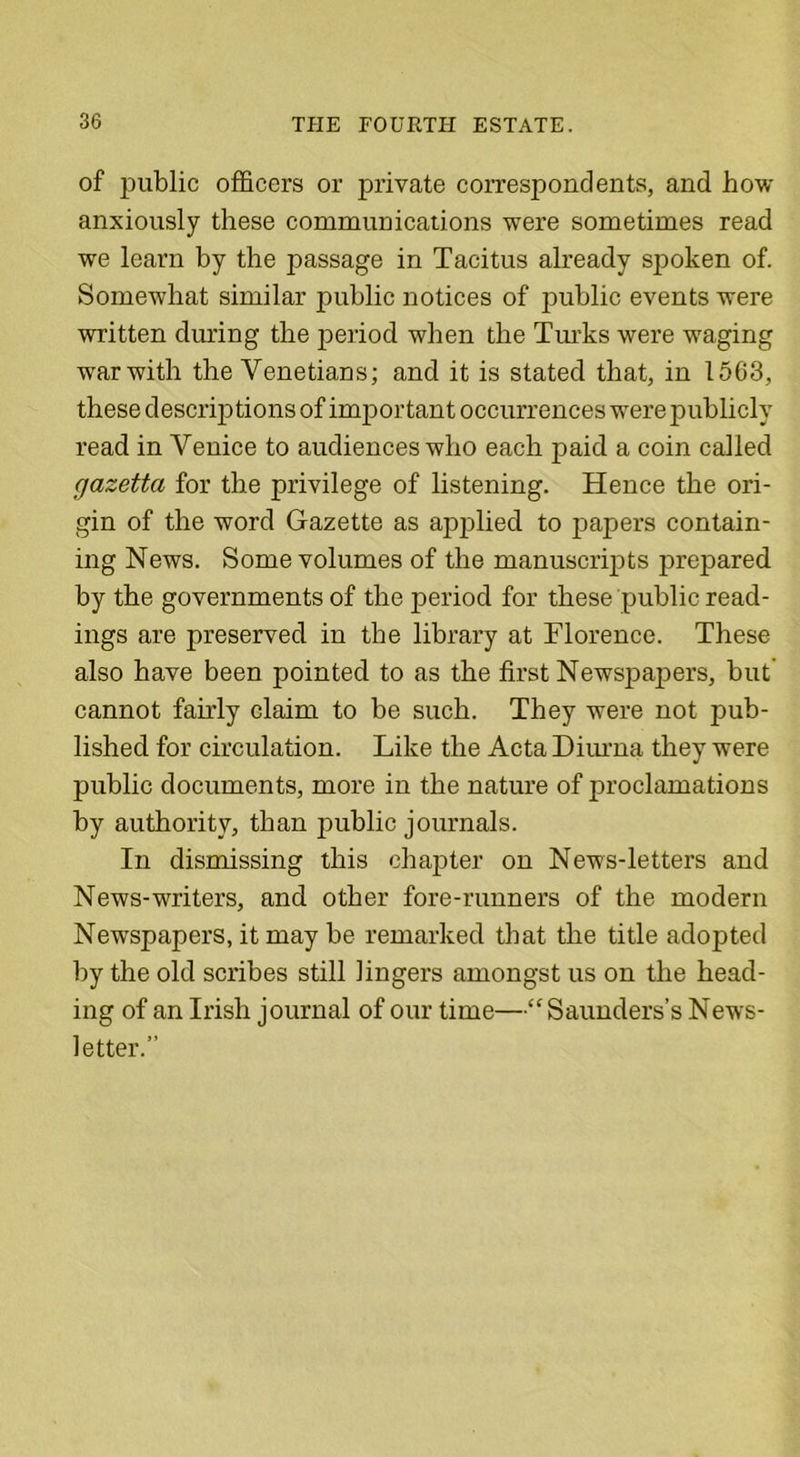of public officers or private correspondents, and how anxiously these communications were sometimes read we learn by the passage in Tacitus already spoken of. Somewhat similar public notices of public events were written during the period when the Turks were -waging war with the Venetians; and it is stated that, in 1563, these descriptions of important occurrences were publicly read in Venice to audiences who each paid a coin called gazetta for the privilege of listening. Hence the ori- gin of the word Gazette as applied, to papers contain- ing News. Some volumes of the manuscripts prepared by the governments of the period for these public read- ings are preserved in the library at Florence. These also have been pointed to as the first Newspapers, but cannot fairly claim to be such. They were not pub- lished for circulation. Like the Acta Diurna they were public documents, more in the nature of proclamations by authority, than public journals. In dismissing this chapter on News-letters and News-writers, and other fore-runners of the modern Newspapers, it may be remarked that the title adopted by the old scribes still lingers amongst us on the head- ing of an Irish journal of our time—“Saunders’s News- letter.”