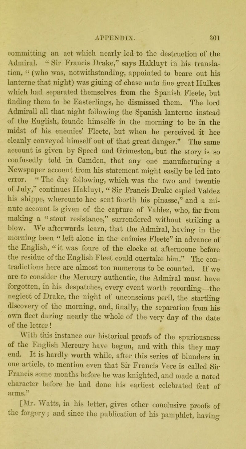 committing an act which nearly led to the destruction of the Admiral. “ Sir Francis Drake,” says Hakluyt in his transla- tion, “ (who was, notwithstanding, appointed to beare out his lanterne that night) was g'iuing of chase unto hue great Hulkes which had separated themselves from the Spanish Fleete, but finding them to be Easterlings, he dismissed them. The lord Adnurall all that night following the Spanish lanterne instead of the English, founde himselfe in the morning to be in the midst of his enemies’ Fleete, but when he perceived it hcc cleanly conveyed himself out of that great danger.” The same account is given by Speed and Grimcston, but the story is so confusedly told in Camden, that any one manufacturing a Newspaper account from his statement might easily be led into error. “ The day following, which was the two and twentie of July, continues Hakluyt, “ Sir Francis Drake espied Valdez his sliippe, whereuuto hee sent foorth his pinasse,” and a mi- nute accoimt is given of the capture of Valdez, who, far from making a “stout resistance,” surrendered without striking a blow. We afterwards learn, that the Admiral, having in the morning been “ left alone in the cnimies Fleete” in advance of the English, “ it was foure of the clocke at afternoone before the residue of the English Fleet could ouertake him.” The con- tradictions here are almost too numerous to be counted. If we are to consider the Mercury authentic, the Admiral must have forgotten, in his despatches, every event worth recording—the neglect of Drake, the night of unconscious peril, the startling discovery of the morning, and, finally, the separation from his own fleet during nearly the whole of the very day of the date of the letter! With this instance our historical proofs of the spuriousness of the English Mercury have begun, and with this they may end. It is hardly worth while, after this series of blunders in one article, to mention even that Sir Francis Vere is called Sir Francis some months before he was knighted, and made a noted character before he had done his earliest celebrated feat of arms.” [Mr. Watts, in his letter, gives other conclusive proofs of the forgery; and since the publication of his pamphlet, having