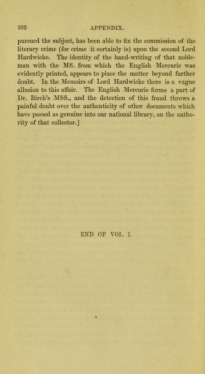 pursued the subject, has been able to fix the commission of the literary crime (for crime it certainly is) upon the second Lord Hardwicke. The identity of the hand-writing of that noble- man with the MS. from which the English Mercurie was evidently printed, appears to place the matter beyond further doubt. In the Memoirs of Lord Hardwicke there is a vague allusion to this affair. The English Mercuric forms a part of Dr. Birch’s MSS., and the detection of this fraud throws a painful doubt over the authenticity of other documents which have passed as genuine into our national library, on the autho- rity of that collector.] END OF YOL. I.