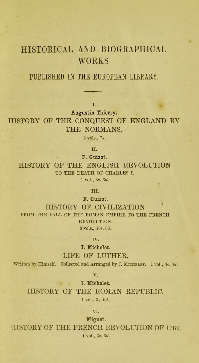 HISTORICAL AND BIOGRAPHICAL WORKS PUBLISHED IN THE EUROPEAN LIBRARY. i. Augustin Thierry. HISTORY OF THE CONQUEST OF ENGLAND BY THE NORMANS. 2 vols., 7s. II. F. Guizot. HISTORY OF THE ENGLISH REVOLUTION TO THE DEATH OF CHARLES I. 1 vol., 3s. Gd. III. F. Guizot. HISTORY OF CIVILIZATION FROM THE FALL OF THE ROMAN EMPIRE TO THE FRENCH REVOLUTION. 3 vols., 10s. 6d. IV. J. Michelet. LIFE OF LUTHER, Written by Himself. Collected and Arranged by J. Michelet. 1 vol., 3s. Gd. V. J. Michelet. HISTORY OF THE ROMAN REPUBLIC. 1 vol., 3s. Gd. VI. Mignet. HISTORY OF THE FRENCH REVOLUTION OF 1789. 1 vol,, 3s. 6cl.