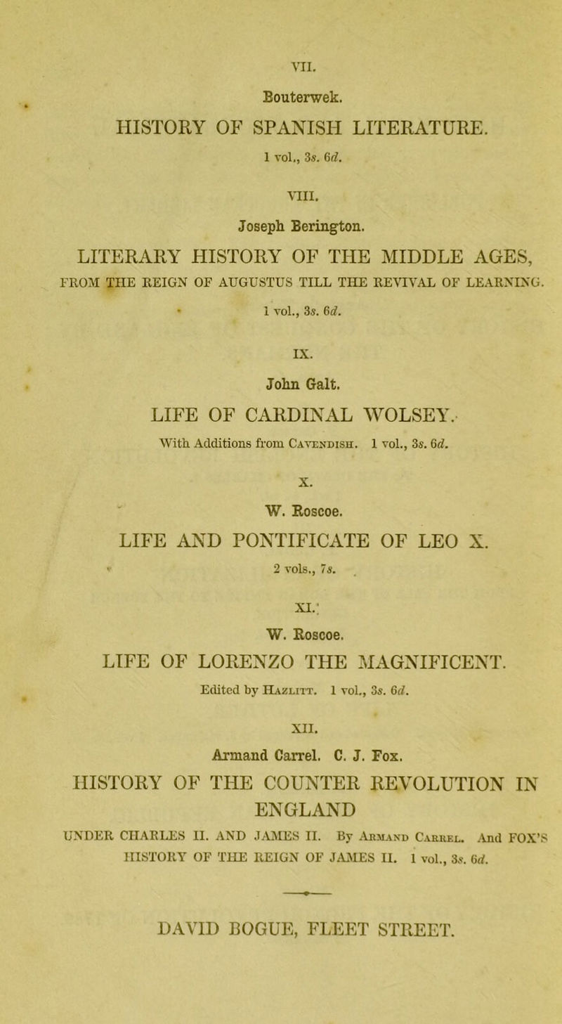 Bouterwek. HISTORY OF SPANISH LITERATURE. 1 vol,, 3s. 6d. Mil. Joseph Berington. LITERARY FIISTORY OF THE MIDDLE AGES, FROM THE REIGN OF AUGUSTUS TILL THE REVIVAL OF LEARNING. • 1 vol., 3s. 6d. IX. John Galt. LIFE OF CARDINAL WOLSEY. With Additions from Cavendish. I vol., 3s. 6d. X. W. Roscoe. LIFE AND PONTIFICATE OF LEO N. 2 vols., 7s. XI.; W. Roscoe. LIFE OF LORENZO THE MAGNIFICENT. Edited by Hazlitt. 1 vol., 3s. Gd. XII. Armand Can-el. C. J. Fox. HISTORY OF THE COUNTER REVOLUTION IN ENGLAND UNDER CHARLES II. AND JAMES II. By Armand Carrel. And FOX’S HISTORY OF THE REIGN OF JAMES H. 1 vol., 3s. Gd. DAVID ROGUE, FLEET STREET.