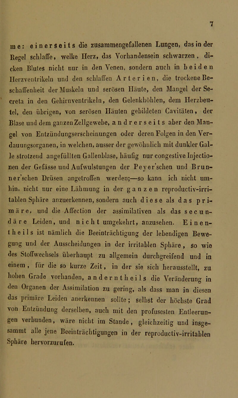 me: einerseits die zusammengefallenen Lungen, das in der Tiegel schlaffe, welke Herz, das Vorhandensein schwarzen, di- ö . cken Blutes nicht nur in den Venen, sondern auch in beiden Herzvenlrikelu und den schlaffen Arterien, die trockene Be- schaffenheit der Muskeln und serösen Häute, den Mangel der Se- creta in den Gehirnventrikeln, den Gelenkhöhlen, dem Herzbeu- tel, den übrigen, von serösen Häuten gebildeten Cavilälen, der Blase und dem ganzen Zellgewebe, andrerseits aber den Man- gel von Entzündungserscheinungen oder deren Folgen in den Ver- dauungsorganen, in welchen, ausser der gewöhnlich mit dunkler Gal- le strotzend angefüllten Gallenblase, häufig nur congestive Injectio- nen der Gefässe und Aufwulstungen der Peyer’schen und Brun- ne r’schen Drüsen angetroffen werden;—so kann ich nicht um- hin, nicht nur eine Lähmung in der ganzen reproductiv-irri- tahlen Sphäre anzuerkennen, sondern auch diese als das pri- märe, und die Affeclion der assimilativen als das secun- d ä r e Leiden, und nicht umgekehrt, anzusehen. Einen- theils ist nämlich die Beeinträchtigung der lebendigen Bewe- gung und der Ausscheidungen in der irritablen Sphäre , so wie des Stoffwechsels überhaupt zu allgemein durchgreifend und in einem , für die so kurze Zeit, in der sie sich herausstellt, zu hohen Grade vorhanden, anderntheils die Veränderung in den Organen der Assimilation zu gering, als dass man in diesen das primäre Leiden anerkennen sollte ; seihst der höchste Grad von Entzündung derselben, auch mit den profusesten Entleerun- gen verbunden, wäre nicht im Stande, gleichzeitig und insge- sammt alle jene Beeinträchtigungen in der reproducliv-irritablen Sphäre hervorzurufen.