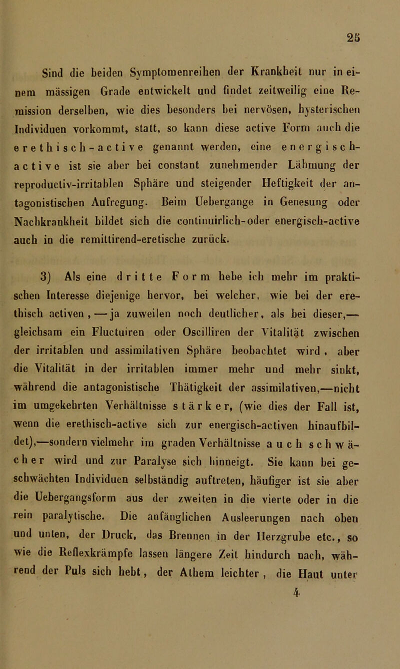 Sind die beiden Symploraenreiben der Krankheit nur in ei- nem massigen Grade entwickelt und findet zeitweilig eine Re- mission derselben, wie dies besonders bei nervösen, hysterischen Individuen vorkommt, statt, so kann diese active Form auch die erethisch-active genannt werden, eine energisch- active ist sie aber bei constant zunehmender Lähmung der reproducliv-irritablen Sphäre und steigender Heftigkeit der an- tagonistischen Aufregung. Beim Uebergange in Genesung oder Nacbkrankheit bildet sich die continuirlich-oder energisch-active auch in die remittirend-eretische zurück. 3) Als eine dritte Form hebe ich mehr im prakti- schen Interesse diejenige hervor, bei welcher, wie bei der ere- thisch activen ,—ja zuweilen noch deutlicher, als bei dieser,— gleichsam ein Fluctuiren oder Oscilliren der Vitalität zwischen der irritablen und assimilativen Sphäre beobachtet wird , aber die Vitalität in der irritablen immer mehr und mehr sinkt, während die antagonistische Thätigkeit der assimilativen,—nicht im umgekehrten Verhältnisse stärker, (wie dies der Fall ist, wenn die erethisch-active sich zur energisch-activen hinaufbil- det),—sondern vielmehr im graden Verhältnisse auch schwä- cher wird und zur Paralyse sich hinneigt. Sie kann bei ge- schwächten Individuen selbständig auftreten, häufiger ist sie aber die Uebergangsform aus der zweiten in die vierte oder in die rein paralytische. Die anfänglichen Ausleerungen nach oben und unten, der Druck, das Brennen in der Herzgrube etc., so wie die lleflexkrämpfe lassen längere Zeit hindurch nach, wäh- rend der Puls sich hebt, der Alhem leichter , die Haut unter 4