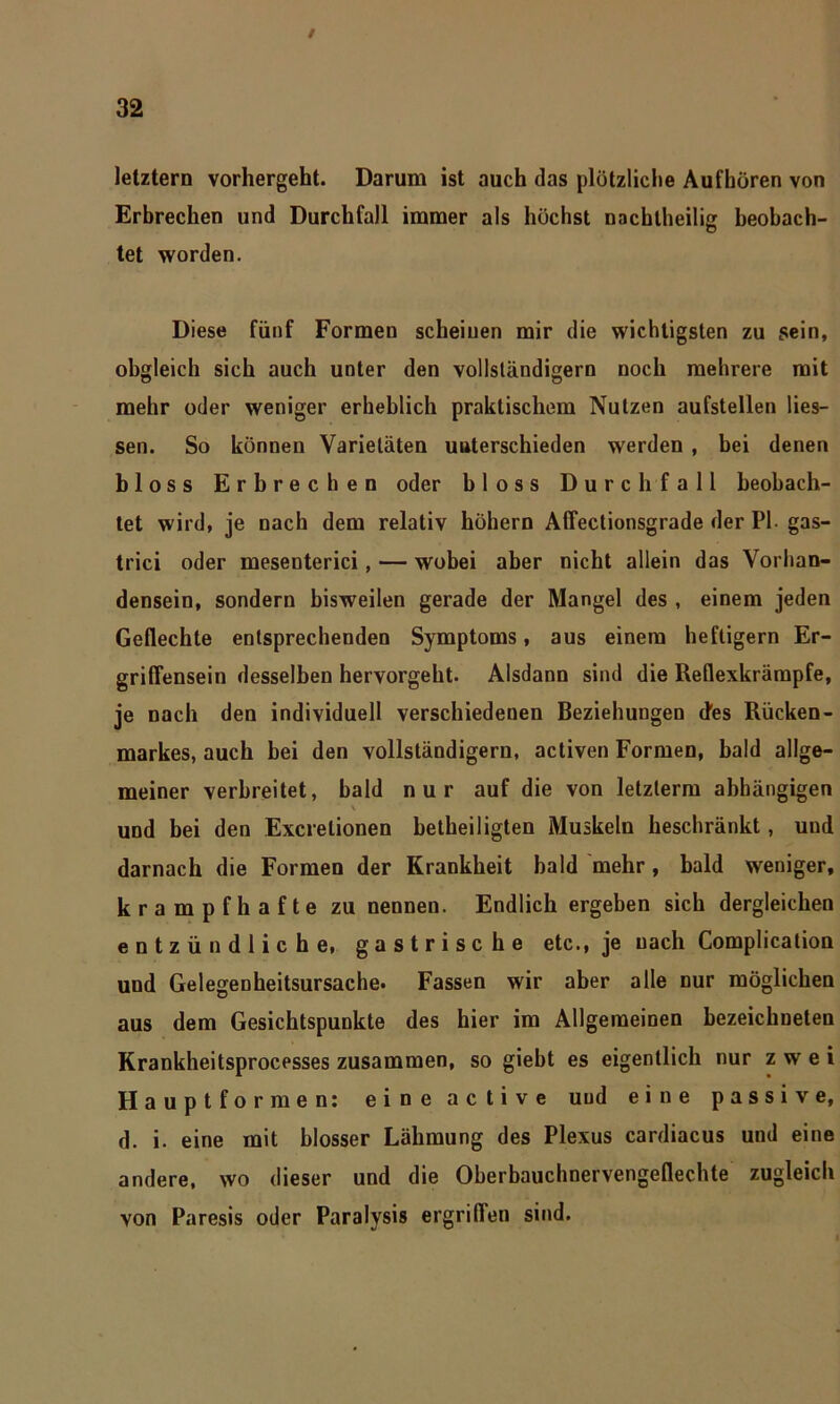 letztem vorhergeht. Darum ist auch das plötzliche Aufhören von Erbrechen und Durchfall immer als höchst nachtheilig beobach- tet worden. Diese fünf Formen scheinen mir die wichtigsten zu sein, obgleich sich auch unter den vollständigem noch mehrere mit mehr oder weniger erheblich praktischem Nutzen aufstellen Hes- sen. So können Varietäten unterschieden werden , bei denen bloss Erbrechen oder bloss Durchfall beobach- tet wird, je nach dem relativ höhern Affectionsgrade der PI. gas- trici oder mesenterici, — wobei aber nicht allein das Vorhan- densein, sondern bisweilen gerade der Mangel des , einem jeden Geflechte entsprechenden Symptoms, aus einem heftigem Er- griflensein desselben hervorgeht. Alsdann sind die Reflexkrämpfe, je nach den individuell verschiedenen Beziehungen des Rücken- markes, auch bei den vollständigem, activen Formen, bald allge- meiner verbreitet, bald nur auf die von letzterm abhängigen ' \ und bei den Excrelionen betheiligten Muskeln beschränkt, und darnach die Formen der Krankheit bald mehr, bald weniger, krampfhafte zu nennen. Endlich ergeben sich dergleichen entzündliche, gastrische etc., je nach Complication und Gelegenheitsursache. Fassen wir aber alle Dur möglichen aus dem Gesichtspunkte des hier im Allgemeinen bezeichneten Krankheitsprocesses zusammen, so giebt es eigentlich nur zwei Hauptformen: eine active und eine passive, d. i. eine mit blosser Lähmung des Plexus cardiacus und eine andere, wo dieser und die Oberbauchnervengeflechte zugleich von Paresis oder Paralysis ergriffen sind.