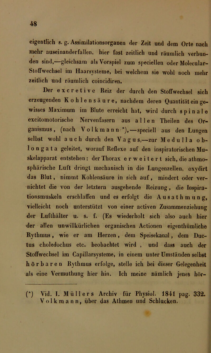 eigentlich s. g. Assimilationsorganen der Zeit und dem Orte nach mehr auseinanderfallen, hier fast zeitlich und räumlich verbun- den sind, gleichsam als Vorspiel zum speciellen oder Molecular- Stoffwechsel im Haarsysteme, bei welchem sie wohl noch mehr zeitlich und räumlich coincidiren. Der excretive Reiz der durch den Stoffwechsel sich erzeugenden Kohlensäure, nachdem deren Quantität ein ge- wisses Maximum im Blute erreicht hat, wird durch spinale excitomotorische Nervenfasern aus allen Theilen des Or- ganismus, (nach Volkmann *),—speciell aus den Lungen seihst wohl auch durch den V a g u s,—zur Medulla ob- long a t a geleitet, worauf Reflexe auf den inspiratorischen Mu- skelapparat entstehen : der Thorax erweitert sich, die athmo- sphärische Luft dringt mechanisch in die Lungenzellen, oxydirt das Blut, nimmt Kohlensäure in sich auf, mindert oder ver- nichtet die von der letztem ausgehende Reizung, die Inspira- tionsmuskeln erschlaffen und es erfolgt die A u s a t h m u n g, vielleicht noch unterstützt von einer activen Zusammenziehung der Lufthälter u. s. f. (Es wiederholt sich also auch hier der allen unwillkürlichen organischen Actionen eigenthümliche Rythmus, wie er am Herzen, dem Speisekanal, dem Duc- tus choledochus etc. beobachtet wird , und dass auch der Stoffwechsel im Capillarsysteme, in einem unter Umständen selbst hörbaren Rythmus erfolge, stelle ich hei dieser Gelegenheit als eine Vermuthung hier hin. Ich meine nämlich jenes hör- (*) Vid. I. Müllers Archiv für Physiol. 1841 pag. 332. Volkmann, über das Athmen und Schlucken.