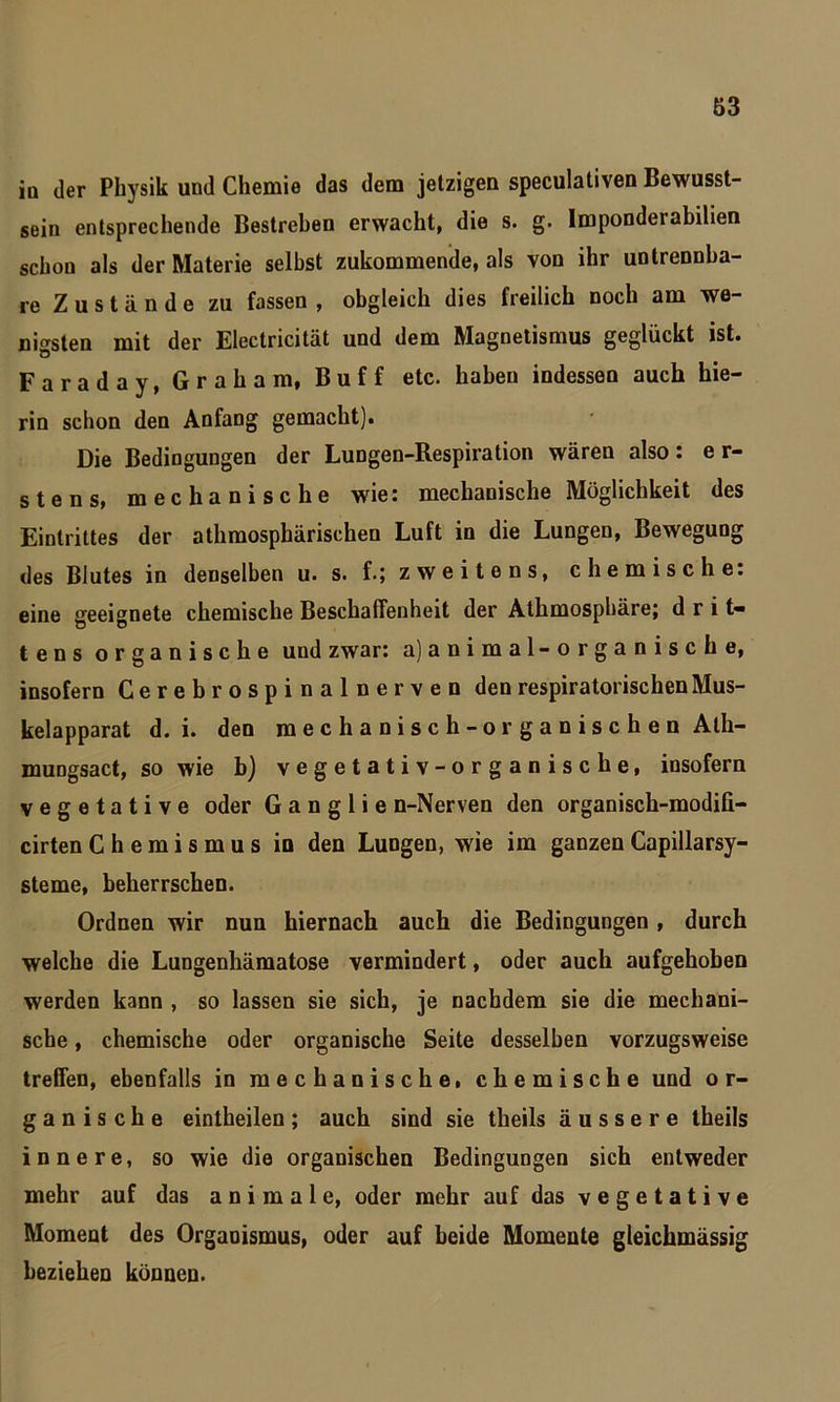 io der Physik und Chemie das dem jetzigen speculativen Bewusst- sein entsprechende Bestreben erwacht, die s. g. Imponderabilien schon als der Materie selbst zukommende, als von ihr untrennba- re Zustände zu fassen , obgleich dies freilich noch am we- nigsten mit der Electricität und dem Magnetismus geglückt ist. Faraday, Graham, Buff etc. haben indessen auch hie- rin schon den Anfang gemacht). Die Bedingungen der Lungen-Respiration wären also: er- stens, mechanische wie: mechanische Möglichkeit des Eintrittes der athmosphärischen Luft in die Lungen, Bewegung des Blutes in denselben u. s. f.; zweitens, chemische: eine geeignete chemische Beschaffenheit der Athmosphäre; drit- tens organische und zwar: a) animal-organische, insofern Cerebrospinalnerven den respiratorischen Mus- kelapparat d. i. den mechanisch-organischen Ath- mungsact, so wie b) vegetativ-organische, insofern vegetative oder G a n g 1 i e n-Nerven den organisch-modili- cirten Chemismus in den Lungen, wie im ganzen Capillarsy- steme, beherrschen. Ordnen wir nun hiernach auch die Bedingungen, durch welche die Lungenhämatose vermindert, oder auch aufgehoben werden kann , so lassen sie sich, je nachdem sie die mechani- sche , chemische oder organische Seite desselben vorzugsweise treffen, ebenfalls in mechanische, chemische und o r- ganische eintheilen; auch sind sie theils äussere theils innere, so wie die organischen Bedingungen sich entweder mehr auf das animale, oder mehr auf das vegetative Moment des Organismus, oder auf beide Momente gleichmässig beziehen können.