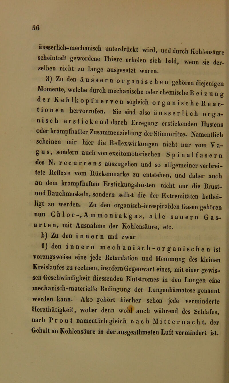 äusserlich-mechanisch unterdrückt wird, und durch Kohlensäure scheintodt gewordene Thiere erholen sich bald, wenn sie der- selben nicht zu lange ausgesetzt waren. 3) Zu den äussern organischen gehören diejenigen Momente, welche durch mechanische oder chemische Reizung der Kehlkopfnerven sogleich organische Reac- tionen hervorrufen. Sie sind also äusserlich orga- nisch erstickend durch Erregung erstickenden Hustens oder krampfhafter Zusammenziehung der Stimmritze. Namentlich scheinen mir hier die Reflexwirkungen nicht nur vom Va- gus, sondern auch von excitomotorischen Spinalfasern des N. recurrens auszugehen und so allgemeiner verbrei- tete Reflexe vom Rückenmarke zu entstehen, und daher auch an dem krampfhaften Erstickungshusten nicht nur die Brust- und Bauchmuskeln, sondern selbst die der Extremitäten hethei- ligt zu werden. Zu den organisck-irrespirablen Gasen gehören nun Chlor-, Ammoniakgas, alle säuern Gas- arten, mit Ausnahme der Kohlensäure, etc. b) Zu den innern und zwar 1) den innern mechanisch-organischen ist vorzugsweise eine jede Retardation und Hemmung des kleinen Kreislaufes zu rechnen, insofern Gegenwart eines, mit einer gewis- sen Geschwindigkeit fliessenden Blutstromes in den Lungen eine mechanisch-materielle Bedingung der Lungenhämatose genannt werden kann. Also gehört hierher schon jede verminderte Herzthätigkeit, woher denn wohl auch während des Schlafes, nach P r o u t namentlich gleich nach Mitternacht, der Gehalt an Kohlensäure iu der ausgeathmeten Luft vermindert ist.