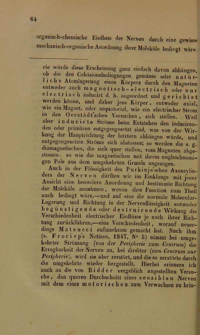 organisch-chemische Einfluss der Nerven durch eine gewisse mechanisch-organische Anordnung ihrer Moleküle bedingt wäre. rie würde diese Erscheinung ganz einfach davon abhängen, ob die den Cohäsiousbediugungen gemässe oder natür- liche Atomlagerung eines Körpers durch den Magneten entweder auch magnetisch-electrisch oder° nur electrisch inducirt d. h. angeordnet und gerichtet werden könne, und daher jene Körper, entweder axial, wie ein Magnet, oder aequatorial, wie ein electrischer Strom in den Oerstädt’schen Versuchen, sich stellen. Weil aber inducirte Ströme beim Entstehen den induciren- den oder primären entgegengesetzt sind, was von der Wir- kung der Hauptrichtung der letztem abhängen würde, und entgegengesetzte Ströme sich abstossen; so werden die s. g. diamagnetischen, die sich quer stellen, vom Magneten ab4- stossen. so wie die magnetischen mit ihrem ungleichnami- gen Pole aus dem umgekehrten Grunde angezogen. Auch in der Flüssigkeit des Purkinjeschen Axencvlin- ders der Nerven dürften wir im Einklänge mit jener Ansicht eine besondere Anordnung und bestimmte Richtung der Moleküle annehmen, wovon ihre Function zum Theil auch bedingt wäre,—und auf eine die normale Molecular- Lagerung und Richtuug in der Nervenflüssigkeit entweder begünstigende oder destruirende Wirkung die Verschiedenheit electrischer Einflüsse je nach ihrer Rich- tung zurückführen,—eine Verschiedenheit, worauf neuer- dings Mateucci aufmerksam gemacht hat. Nach ihm (s. Froriep’s Notizen, 1847, Na 5) nimmt bei umge- kehrter Strömung (von der Peripherie zum Centrum) die Erregbarkeit der Nerven zu, bei directcr (vom Centrum zur Peripherie), wird sie aber zerstört, und die so zerstörte durch die umgekehrte wieder hergestellt. Hierbei erinnere ich auch an die von Bidder vergeblich angestellten Versu- che, den queren Durchschnitt eines sensiblen Nerven mit dem eines motorischen zum Verwachsen zu brin-