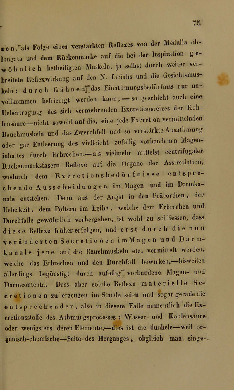 *en,als Folge eines verstärkten Reflexes von der Medulla ob- longala und dem Rückenmarke auf die bei der Inspiration g e- wöhnlich betheiligten Muskeln, ja selbst durch weiter ver- breitete Reflexwirkung auf den N. facialis und die Gesicbtsmus- keln : durch Gähne n]~das Einathmungsbedürfniss nur un- vollkommen befriedigt werden kann; —so geschieht auch eine Ueberlragung des sich vermehrenden Excretionsreizes der Koh- lensäure—nicht sowohl auf die, eine jede Excretion vermittelnden Bauchmuskeln und das Zwerchfell und so verstärkte Ausathmung oder gar Entleerung des vielleicht zufällig vorhandenen Magen- inhaltes durch Erbrechen,—als vielmehr mittelst centrifugaler Rückenmarksfasern Reflexe auf die Organe der Assimilation,, wodurch dem Excretion sbedürfnisse entspre- chende Ausscheidungen im Magen und im Darraka- nale entstehen. Denn aus der Angst in den Präcordien , der Uebelkeit, dem Poltern im Leibe, welche dem Erbrechen und Durchfalle gewöhnlich vorhergeben, ist wohl zu schliessen, dass diese Reflexe früher erfolgen, und erst durch die nun veränderten Secretionen im Magen und Dai m- kanale jene auf die Bauchmuskeln etc. vermittelt werden, welche das Erbrechen und den Durchfall bewirken, bisweilen allerdings begünstigt durch zufällig’“ vorhandene. Magen- und Darmcontenta. Dass aber solche Reflexe materielle Se- cretionen zu erzeugen im Stande seien und sogar gerade die entsprechenden, also in diesem Falle namentlich die Ex- cretionsstofle des Alhmungsprocesses : Wasser und Kohlensäure oder wenigstens deren Elemente,'—dies ist die dunkele—weil or- ganisch-chemische—Seile des Herganges, obgleich man einge-