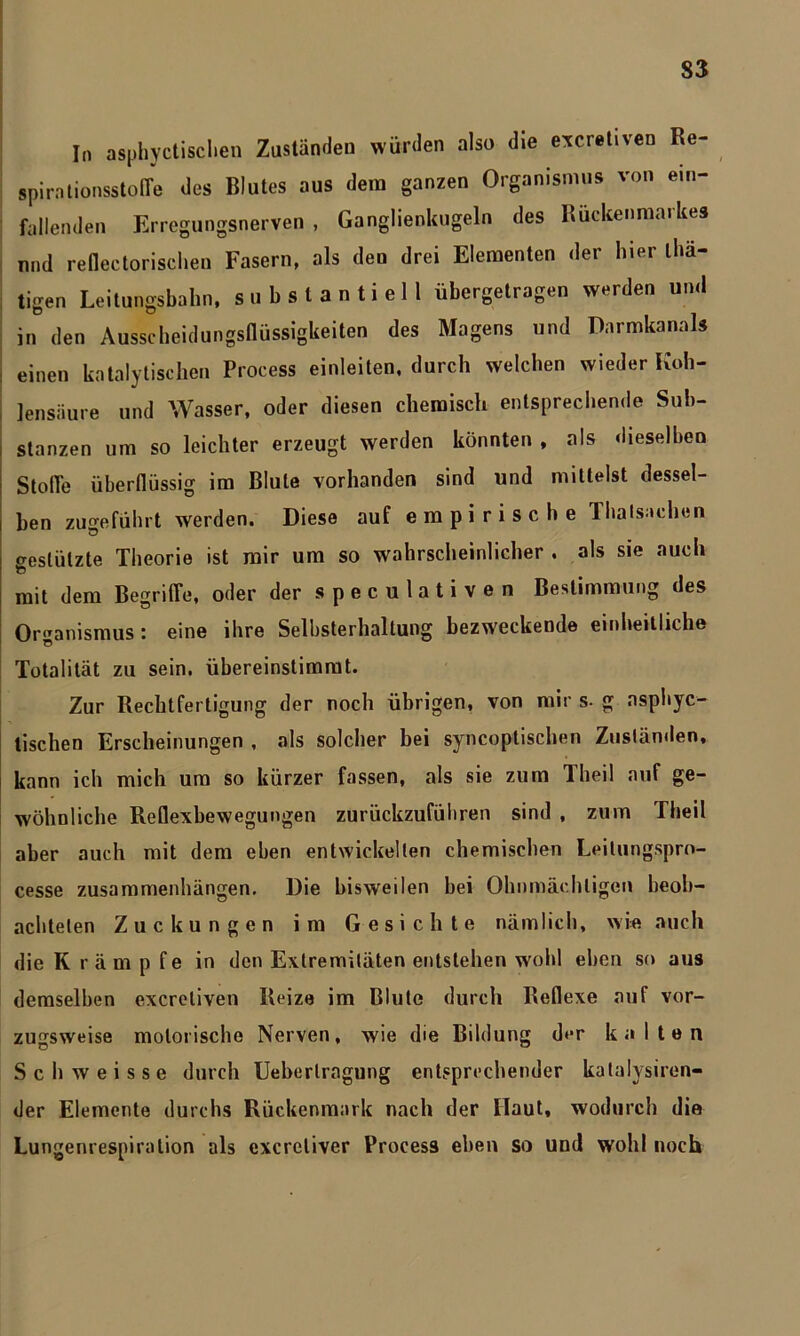 In asketischen Zuständen würden also die exeretiven Re- spirationsstofle des Blutes aus dem ganzen Organismus von em- fallenden Erregungsnerven , Ganglienkugeln des Rückenmarkes und redectorischen Fasern, als den drei Elementen der hier tha- tigen Leitungsbahn, substantiell übergetragen werden und in den Ausscheidungsflüssigkeiten des Magens und Darmkanals : einen katalytischen Process einleiten, durch welchen wieder Koh- lensäure und Wasser, oder diesen chemisch entsprechende Sub- stanzen um so leichter erzeugt werden könnten , als dieselben Stolle überflüssig im Blute vorhanden sind und mittelst dessel- ben zugeführt werden. Diese auf empirische Thalsachen creslülzte Theorie ist mir um so wahrscheinlicher , als sie auch mit dem Begriffe, oder der s p e c u 1 a t i v e n Bestimmung des Organismus: eine ihre Selbsterhaltung bezweckende einheitliche Totalität zu sein, übereinstimmt. Zur Rechtfertigung der noch übrigen, von mir s- g asphyc- tischen Erscheinungen , als solcher bei syncoptischen Zusländen, kann ich mich um so kürzer fassen, als sie zum Theil auf ge- wöhnliche Reflexbewegungen zurückzuführen sind , zum Theil aber auch mit dem eben entwickelten chemischen Leilungspro- cesse Zusammenhängen. Die bisweilen hei Ohnmächtigen beob- achteten Zuckungen im Gesichte nämlich, wie auch die K räm p fe in den Extremitäten entstehen wohl eben so aus demselben exeretiven Reize im Blute durch Reflexe auf vor- zugsweise motorische Nerven, wie die Bildung der kalten Schweisse durch Ueberlragung entsprechender katalysiren- der Elemente durchs Rückenmark nach der Haut, wodurch die Lungenrespiralion als exereliver Process eben so und wohl noch