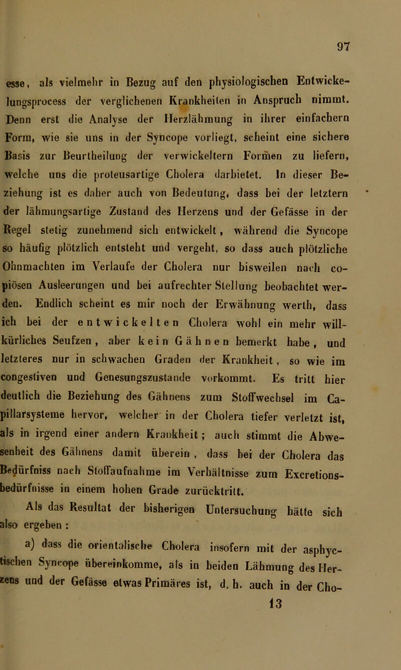 \ esse, als vielmehr in Bezug auf den physiologischen Entwicke- lungsprocess der verglichenen Krankheilen in Anspruch nimmt. Denn erst die Analyse der Herzlähmung in ihrer einfachem Form, wie sie uns in der Syncope vorliegt, scheint eine sichere Basis zur Beurtheilung der verwickeltem Formen zu liefern, welche uns die proleusartige Cholera darbietet, ln dieser Be- ziehung ist es daher auch von Bedeutung, dass bei der letztem der lähmungsartige Zustand des Herzens und der Gefässe in der Regel stetig zunehmend sich entwickelt, während die Syncope so häufig plötzlich entsteht und vergeht, so dass auch plötzliche Ohnmächten im Verlaufe der Cholera nur bisweilen nach co- piösen Ausleerungen und hei aufrechter Stellung beobachtet wer- den. Endlich scheint es mir noch der Erwähnung werlh, dass ich bei der entwickelten Cholera wohl ein mehr will- kürliches Seufzen, aber kein Gähnen bemerkt habe, und letzteres nur in schwachen Graden der Krankheit, so wie im congesliven und Genesungszustande vorkommt. Es tritt hier deutlich die Beziehung des Gähnens zum Stoffwechsel im Ca- pillarsysteme hervor, welcher in der Cholera tiefer verletzt ist, als in irgend einer andern Krankheit; auch stimmt die Abwe- senheit des Gähnens damit überein , dass bei der Cholera das Be^ürfniss nach Stoffaufuahme im Verhältnisse zum Excretions- bedürfnisse in einem hohen Grade zurücktrilt. Als das Resultat der bisherigen Untersuchung hätte sich also ergeben : a) dass die orientalische Cholera insofern mit der asphyc- tischen Syncope übereinkomme, als in beiden Lähmung des Her- zens und der Gefässe etwas Primäres ist, d. h. auch in der Cho- 13