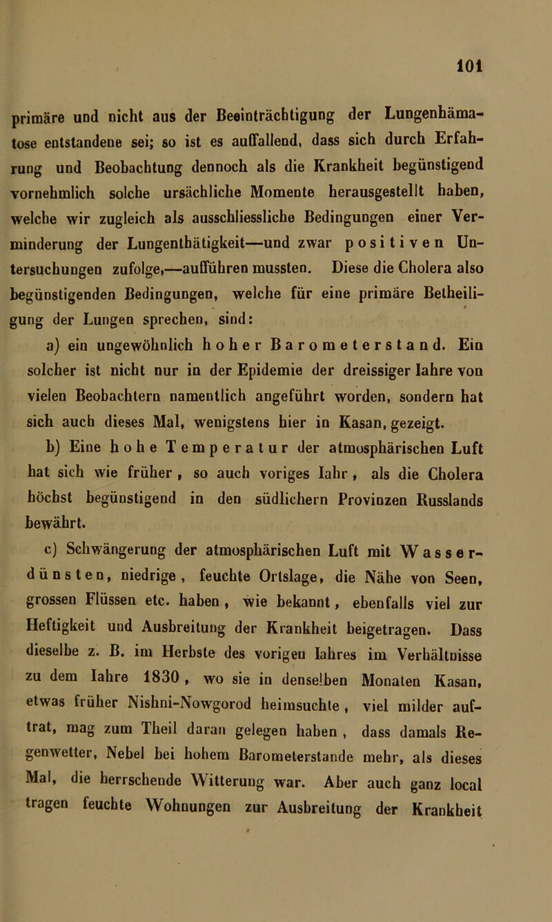 primäre und nicht aus der Beeinträchtigung der Lungenhäma- tose entstandene sei; so ist es auffallend, dass sich durch Erfah- rung und Beobachtung dennoch als die Krankheit begünstigend vornehmlich solche ursächliche Momente herausgestellt haben, welche wir zugleich als ausschliessliche Bedingungen einer Ver- minderung der Lungenthätigkeit—und zwar positiven Un- tersuchungen zufolge,—aufführen mussten. Diese die Cholera also begünstigenden Bedingungen, welche für eine primäre Betheili- gung der Lungen sprechen, sind: a) ein ungewöhnlich hoher Barometerstand. Ein solcher ist nicht nur in der Epidemie der dreissiger Iahre von vielen Beobachtern namentlich angeführt worden, sondern hat sich auch dieses Mal, wenigstens hier in Kasan, gezeigt. b) Eine hohe Temperatur der atmosphärischen Luft hat sich wie früher , so auch voriges Iahr , als die Cholera höchst begünstigend in den südlichem Provinzen Russlands bewährt. c) Schwängerung der atmosphärischen Luft mit Wasser- dünsten, niedrige, feuchte Orlslage, die Nähe von Seen, grossen Flüssen etc. haben , wie bekannt, ebenfalls viel zur Heftigkeit und Ausbreitung der Krankheit beigetragen. Dass dieselbe z. B. im Herbste des vorigen Iahres im Verhältnisse zu dem Iahre 1830 , wo sie in denselben Monaten Kasan, etwas früher Nishni-Nowgorod heimsuchle , viel milder auf- trat, mag zum Theil daran gelegen haben , dass damals Re- genwetter, Nebel bei hohem Barometerstände mehr, als dieses Mal, die herrschende Witterung war. Aber auch ganz local tragen leuchte Wohnungen zur Ausbreitung der Krankheit