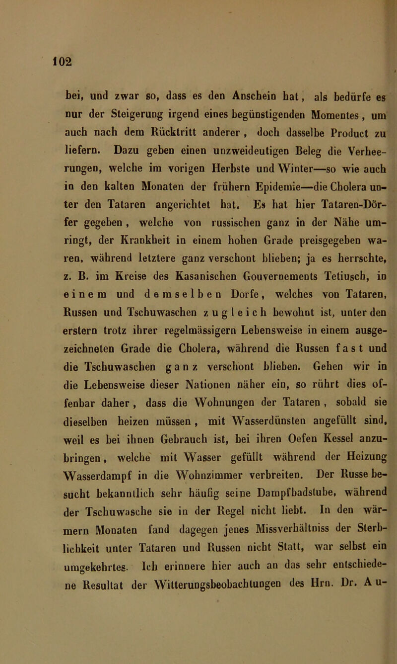 bei, und zwar so, dass es den Anschein hat, als bedürfe es nur der Steigerung irgend eines begünstigenden Momentes, um auch nach dem Rücktritt anderer , doch dasselbe Product zu liefern. Dazu geben einen unzweideutigen Beleg die Verhee- rungen, welche im vorigen Herbste und Winter—so wie auch in den kalten Monaten der frühem Epidemie—die Cholera un- ter den Tataren angerichtet hat. Es hat hier Tataren-Dör- fer gegeben , welche von russischen ganz in der Nähe um- ringt, der Krankheit in einem hohen Grade preisgegeben wa- ren, während letztere ganz verschont blieben; ja es herrschte, z. B. im Kreise des Kasanischen Gouvernements Tetiusch, in einem und demselben Dorfe, welches von Tataren, Russen und Tschuwaschen zugleich bewohnt ist, unter den erstem trotz ihrer regelmässigem Lebensweise in einem ausge- zeichneten Grade die Cholera, während die Russen fast und die Tschuwaschen ganz verschont blieben. Gehen wir in die Lebensweise dieser Nationen näher ein, so rührt dies of- fenbar daher , dass die Wohnungen der Tataren , sobald sie dieselben heizen müssen , mit Wasserdünsten angefüllt sind, weil es bei ihnen Gebrauch ist, bei ihren Oefen Kessel anzu- bringen , welche mit Wasser gefüllt während der Heizung Wasserdampf in die Wohnzimmer verbreiten. Der Russe be- sucht bekanntlich sehr häufig seine Dampfbadslube, während der Tschuwasche sie in der Regel nicht liebt. In den wär- mern Monaten fand dagegen jenes Missverhältnis der Sterb- lichkeit unter Tataren und Russen nicht Statt, war selbst ein umgekehrtes. Ich erinnere hier auch an das sehr entschiede- ne Resultat der Wilterungsbeobachtungen des Hm. Dr. Au-