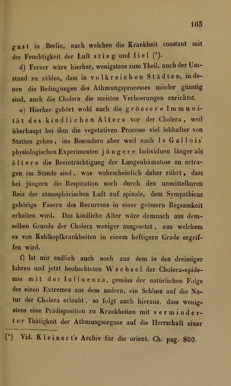 gust in Berlin, nach welchen die Krankheit constant mit der Feuchtigkeit der Luft stieg und fiel ( ). d) Ferner wäre hierher, wenigstens zum Theil, auch der Um- stand zu zählen, dass in volkreichen Städten, in de- nen die Bedingungen des Athmungsprocesses minder günstig sind, auch die Cholera die meisten Verheerungen anrichtet. e) Hierher gehört wohl auch die grössere Immuni- tät des kindlichen Alters vor der Cholera , weil überhaupt hei ihm die vegetativen Processe viel lebhafter von Statten gehen , ins Besondere aber weil nach 1 e G a 11 o i s’ physiologischen Experimenten jüngere Individuen länger als ältere die Beeinträchtigung der Lungenhämatose zu ertra- gen im Stande sind , was wahrscheinlich daher rührt» dass bei jüngern die Respiration noch durch den unmittelbaren Reiz der atmosphärischen Luft auf spinale, dem Sympathicus gehörige Fasern des Recurrens in einer grossem Regsamkeit erhalten wird. Das kindliche Alter wäre demnach aus dem- selben Grunde der Cholera weniger ausgeselzt , aus welchem es von Kehlkopfkrankheiten in einem heftigem Grade ergrif- fen wird. f) Ist mir endlich auch noch aus dem in den dreissiger Iahreu und jetzt beobachteten Wechsel der Cholera-epide- mie mit der Influenza, gemäss der natürlichen Folge des einen Extremes aus dem andern, ein Schluss auf die Na- tur der Cholera erlaubt, so folgt auch hieraus, dass wenig- stens eine Prädisposition zu Krankheiten mit verminder- ter Thätigkeit der Athmungsorgane auf die Herrschaft einer (*) (*) Vid. K 1 e i n e r t’s Archiv für die Orient. Ch. pag. 800.