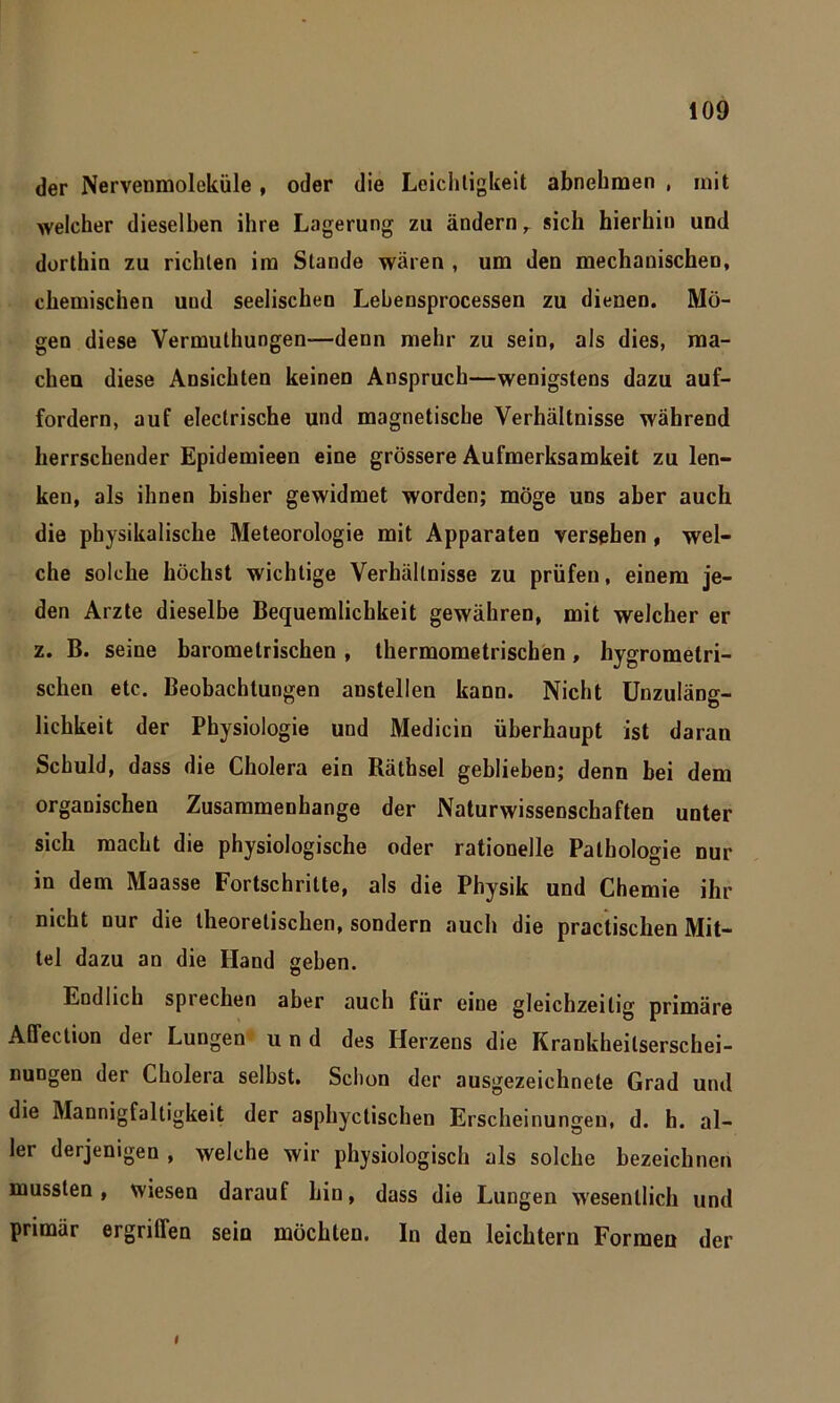 der Nervenmoleküle , oder die Leichtigkeit abnehmen , mit welcher dieselben ihre Lagerung zu ändern r sich hierhin und dorthin zu richten im Stande wären , um den mechanischen, chemischen und seelischen Lehensprocessen zu dienen. Mö- gen diese Vermuthungen—denn mehr zu sein, als dies, ma- chen diese Ansichten keinen Anspruch—wenigstens dazu auf- fordern, auf electrische und magnetische Verhältnisse während herrschender Epidemieen eine grössere Aufmerksamkeit zu len- ken, als ihnen bisher gewidmet worden; möge uns aber auch die physikalische Meteorologie mit Apparaten versehen , wel- che solche höchst wichtige Verhältnisse zu prüfen, einem je- den Arzte dieselbe Bequemlichkeit gewähren, mit welcher er z. B. seine barometrischen , thermometrischen, hygromelri- schen etc. Beobachtungen anstellen kann. Nicht Unzuläng- lichkeit der Physiologie und Medicin überhaupt ist daran Schuld, dass die Cholera ein Räthsel geblieben; denn bei dem organischen Zusammenhänge der Naturwissenschaften unter sich macht die physiologische oder rationelle Pathologie nur in dem Maasse Fortschritte, als die Physik und Chemie ihr nicht nur die theoretischen, sondern auch die practischen Mit- tel dazu an die Hand geben. Endlich sprechen aber auch für eine gleichzeitig primäre Affection der Lungen und des Herzens die Krankheitserschei- nungen der Cholera selbst. Schon der ausgezeichnete Grad und die Mannigfaltigkeit der asphyctischen Erscheinungen, d. h. al- ler derjenigen , welche wir physiologisch als solche bezeichnen mussten, wiesen darauf hin, dass die Lungen wesentlich und primär ergrilfen sein möchten. In den leichtern Formen der I