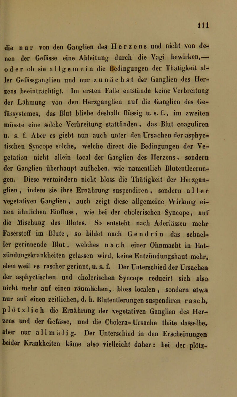 die nur von den Ganglien des Herzens und nicht von de- nen der Gefässe eine Ableitung durch die Vagi bewirken,— oder oh sie allgemein die Bedingungen der Thätigkeit al- ler Gefässganglien und nur zunächst der Ganglien des Her- zens beeinträchtigt. Im ersten Falle entstände keine Verbreitung der Lähmung von den Herzganglien auf die Ganglien des Ge- fässystemes, das Blut bliebe deshalb flüssig u. s. f., im zweiten müsste eine solche Verbreitung stattfinden , das Blut coaguliren u. s. f. Aber es giebt nun auch unter den Ursachen der asphyc- tischen Syncope solche, welche direct die Bedingungen der Ve- getation nicht allein local der Ganglien des Herzens, sondern der Ganglien überhaupt aufheben, wie namentlich Blutentleerun- gen. Diese vermindern nicht bloss die Thätigkeit der Herzgan- glien , indem sie ihre Ernährung suspendiren , sondern aller vegetativen Ganglien , auch zeigt diese allgemeine Wirkung ei- nen ähnlichen Einfluss, wie bei der cholerischen Syncope, auf die Mischung des Blutes. So entsteht nach Aderlässen mehr Faserstoff im Blute , so bildet nach G e n d r i n das schnel- ler gerinnende Blut, welches nach einer Ohnmacht in Ent- zündungskrankheiten gelassen wird, keine Entzündungshaut mehr, eben weil es rascher gerinnt, u. s. f. Der Unterschied der Ursachen der asphyctischen und cholerischen Syncope reducirt sich also nicht mehr auf einen räumlichen, bloss localen, sondern etwa nur auf einen zeitlichen, d. h. Blutentlerungen suspendiren rasch, plötzlich die Ernährung der vegetativen Ganglien des Her- zens und der Gefässe, und die Cholera- Ursache thäte dasselbe, aber nur allmälig. Der Unterschied in den Erscheinungen beider Krankheiten käme also vielleicht daher: bei der plötz;-