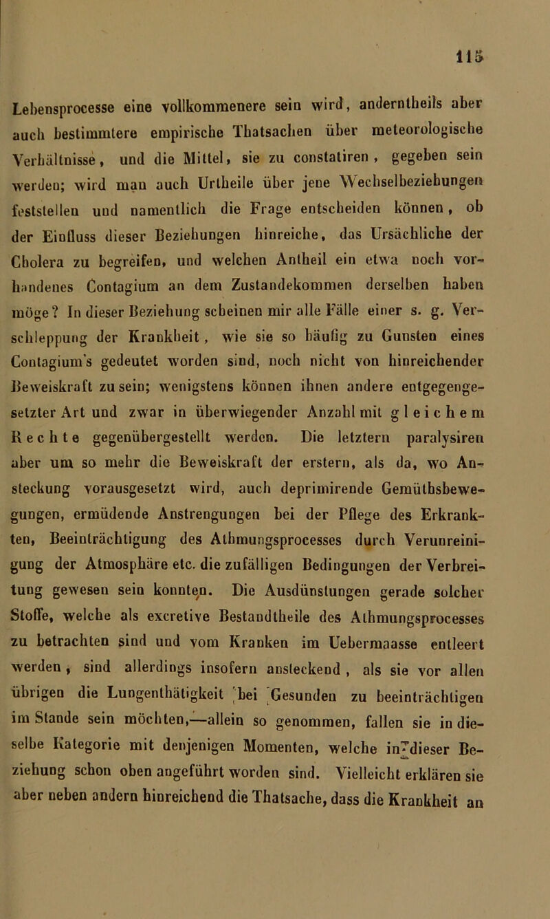 Lebensprocesse eine vollkommenere sein wird, anderntheils aber auch bestimmtere empirische Tkatsachen über meteorologische Verhältnisse, und die Mittel, sie zu constatiren , gegeben sein werden; wird man auch Uribeile über jene Wechselbeziehungen festslei len und namentlich die Frage entscheiden können, ob der Einlluss dieser Beziehungen hinreiche, das Ursächliche der Cholera zu begreifen, und welchen Anlheil ein etwa noch vor- handenes Contagium an dem Zustandekommen derselben haben möge? In dieser Beziehung scheinen mir alle Fälle einer s. g. Ver- schleppung der Krankheit, wie sie so häufig zu Gunsten eines Conlagium’s gedeutet worden sind, noch nicht von hinreichender Beweiskraft zu sein; wenigstens köunen ihnen andere entgegenge- setzter Art und zwar in überwiegender Anzahl mit gleichem Rechte gegenübergestellt werden. Die letztem paralysiren aber um so mehr die Beweiskraft der erstem, als da, wo An- steckung vorausgesetzt wird, auch deprimirende Gemüthsbewe- gungen, ermüdende Anstrengungen bei der Pflege des Erkrank- ten, Beeinträchtigung des Atbmungsprocesses durch Verunreini- gung der Atmosphäre etc. die zufälligen Bedingungen der Verbrei- tung gewesen sein konnten. Die Ausdünstungen gerade solcher Stoffe, welche als exeretive Bestandteile des Alhmungsprocesses zu betrachten sind und vom Kranken im Uebermaasse entleert werden , sind allerdings insofern ansteckend , als sie vor allen übrigen die Lungenthätigkeit 'bei Gesunden zu beeinträchtigen im Stande sein möchten,—allein so genommen, fallen sie in die- selbe Kategorie mit denjenigen Momenten, welche in^dieser Be- Ca Ziehung schon oben angeführt worden sind. Vielleicht erklären sie aber neben andern hinreichend die Thatsache, dass die Krankheit an