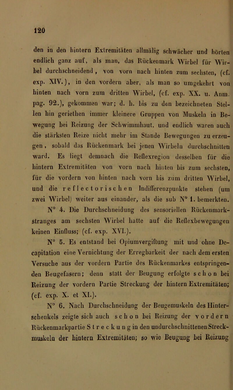 den in den hiutern Extremitäten allmälig schwächer und horten endlich ganz auf, als man, das Rückenmark Wirbel für Wir- bel durchschneidend , von vorn nach hinten zum sechsten, (cf. exp. XIV.), in den vordem aber, als man so umgekehrt von hinten nach vorn zum dritten Wirbel, (cf. exp. XX. u. Anm. pag. 92.), gekommen war; d. h. bis zu den bezeichneten Stel- len hin gerielhen immer kleinere Gruppen von Muskeln in Be- wegung bei Reizung der Schwimmhaut, und endlich waren auch die stärksten Reize nicht mehr im Stande Bewegungen zu erzeu- gen , sobald das Rückenmark bei jenen Wirbeln durchschnitten ward. Es liegt demnach die Reflexregion desselben für die hintern Extremitäten von vorn nach hinten bis zum sechsten, für die vordem von hinten nach vorn bis zum dritten Wirbel, und die reflecto rischen Indiflerenzpunkte stehen (um zwei Wirbel) weiter aus einander, als die sub N° 1. bemerkten. N° 4. Die Durchschueidung des sensoriellen Rückenmark- Stranges am sechsten Wirbel hatte auf die Reflexbewegungen keinen Einfluss; (cf. exp. XVI.). N° 6. Es entstand bei Opiumvergiftung mit und ohne De- capitation eine Vernichtung der Erregbarkeit der nach dem ersten Versuche aus der vordem Partie des Rückenmarkes entspringen- den Beugefasern; denn statt der Beugung erfolgte schon bei Reizung der vordem Partie Streckung der hintern Extremitäten; (cf. exp. X. et XI.). N° 6. Nach Durchschneidung der Beugemuskeln des Hinter- schenkels zeigte sich auch schon bei Reizung der vordem Rückenmarkpartie Streckung in den undurcbschnitteneu Streck- muskeln der hintern Extremitäten; so wie Beugung bei Reizuüg