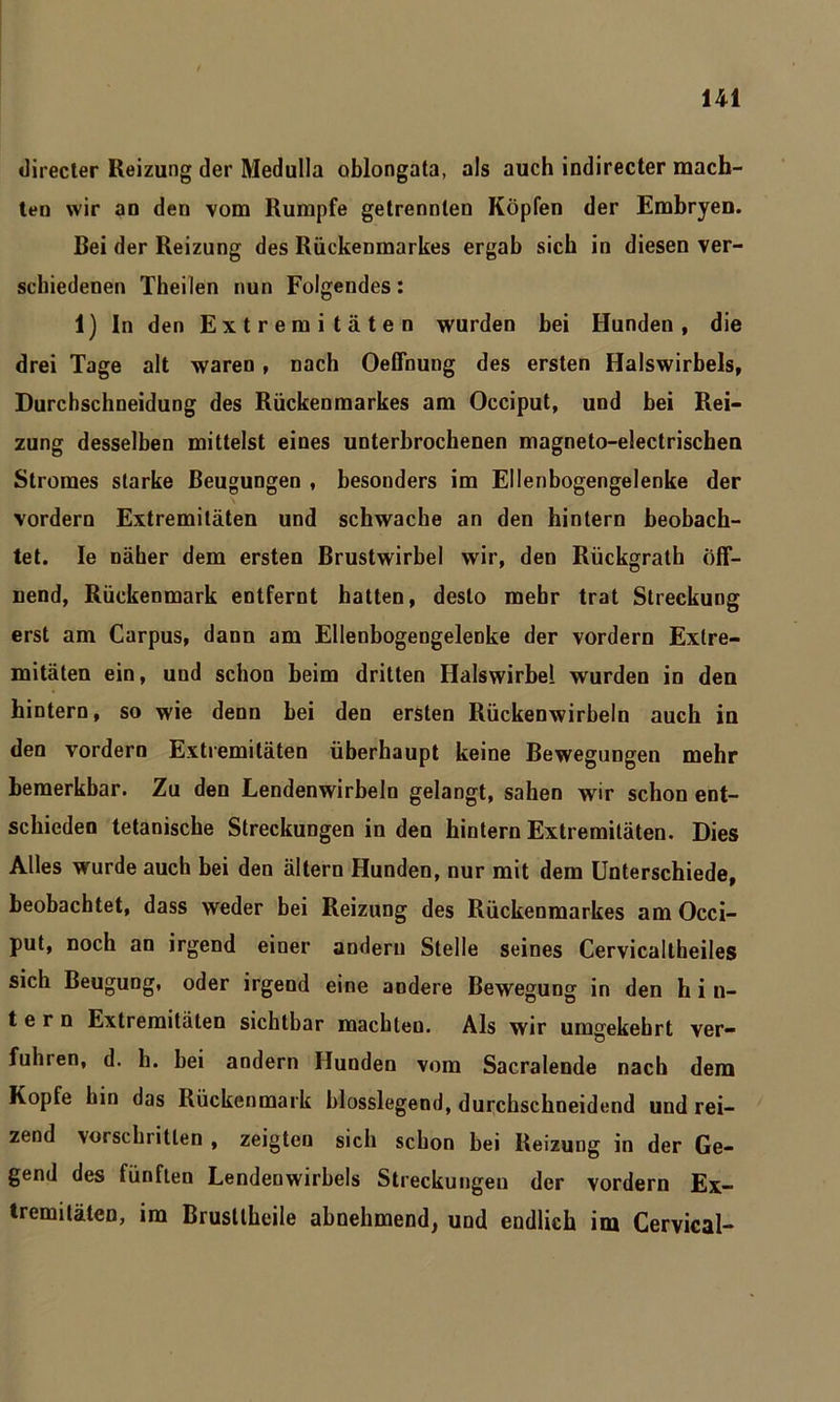 directer Reizung der Medulla oblongata, als auch indirecter mach- ten wir an den vom Rumpfe getrennten Köpfen der Embryen. Bei der Reizung des Rückenmarkes ergab sich in diesen ver- schiedenen Theilen nun Folgendes: 1) In den Extremitäten wurden bei Hunden, die drei Tage alt waren, nach Oeffnung des ersten Halswirbels, Durchschneidung des Rückenmarkes am Occiput, und bei Rei- zung desselben mittelst eines unterbrochenen magneto-electrischen Stromes starke Beugungen , besonders im Ellenbogengelenke der vordem Extremitäten und schwache an den hintern beobach- tet. Ie näher dem ersten Brustwirbel wir, den Rückgrath öff- nend, Rückenmark entfernt hatten, desto mehr trat Streckung erst am Carpus, dann am Ellenbogengelenke der vordem Extre- mitäten ein, und schon beim dritten Halswirbel wurden in den hintern, so wie denn bei den ersten Rückenwirbeln auch in den vordem Extremitäten überhaupt keine Bewegungen mehr bemerkbar. Zu den Lendenwirbeln gelangt, sahen wir schon ent- schieden tetanische Streckungen in den hintern Extremitäten. Dies Alles wurde auch bei den ältern Hunden, nur mit dem Unterschiede, beobachtet, dass weder bei Reizung des Rückenmarkes am Occi- put, noch an irgend einer andern Stelle seines Cervicaltheiles sich Beugung, oder irgend eine andere Bewegung in den h i n- t e r n Extremitäten sichtbar machten. Als wir umgekehrt ver- fuhren, d. h. bei andern Hunden vom Sacralende nach dem Kopfe hin das Rückenmark blosslegend, durchschneidend und rei- zend vorschritten , zeigten sich schon bei Reizung in der Ge- gend des fünften Lendenwirbels Streckungen der vordem Ex- tremitäten, im Brusllheile abnehmend, und endlich im Cervical-