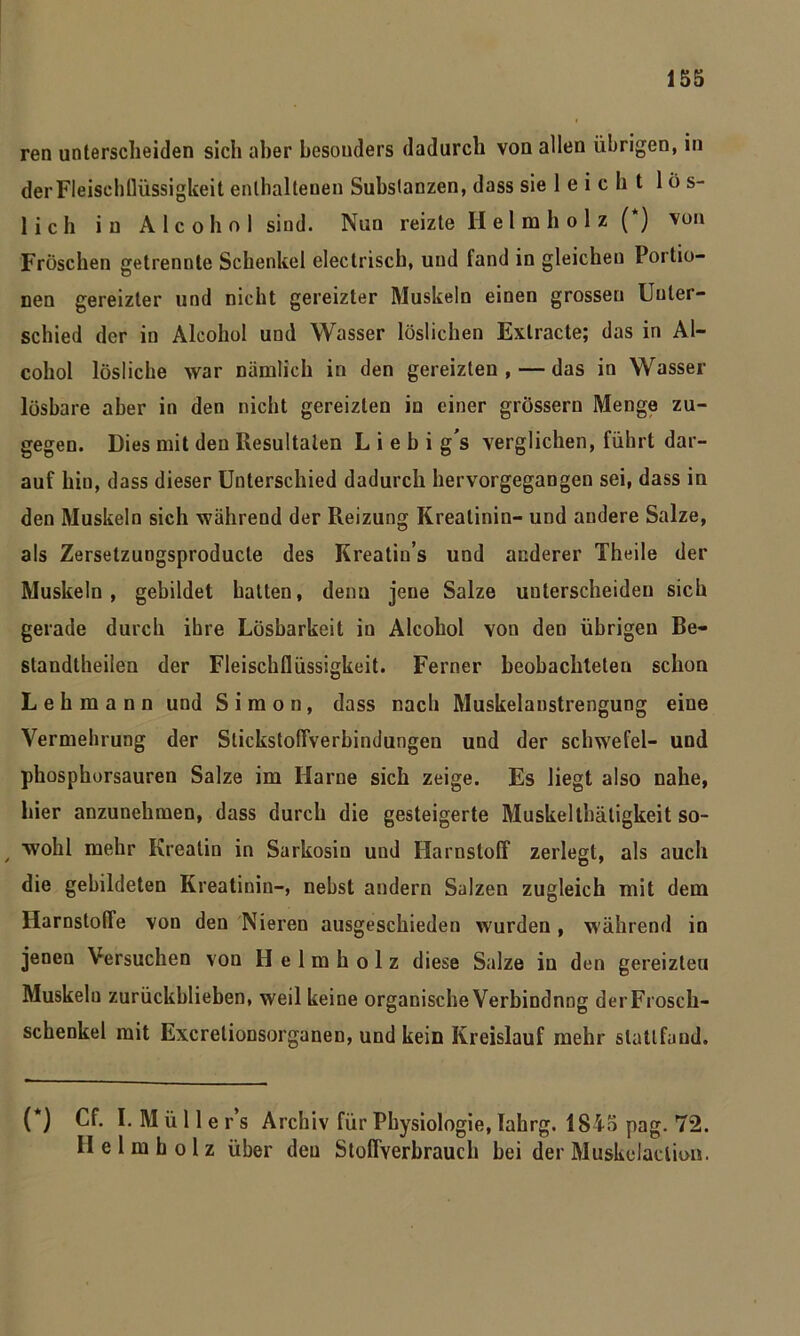 ren unterscheiden sich aber besonders dadurch von allen übrigen, in der Fleischflüssigkeit enthaltenen Substanzen, dass sie leicht lös- lich in Alcohol sind. Nun reizte Helmholz (*) von Fröschen getrennte Schenkel electriscb, und fand in gleichen Portio- nen gereizter und nicht gereizter Muskeln einen grossen Unter- schied der in Alcohol und Wasser löslichen Exlracte; das in Al- cohol lösliche war nämlich in den gereizten , — das in Wasser lösbare aber in den nicht gereizten in einer grossem Menge zu- gegen. Dies mit den Resultaten L i e b i g's verglichen, führt dar- auf hiu, dass dieser Unterschied dadurch hervorgegangen sei, dass in den Muskeln sich während der Reizung Kreatinin- und andere Salze, als Zersetzungsproducte des Kreatio’s und anderer Theile der Muskeln, gebildet hatten, denn jene Salze unterscheiden sich gerade durch ihre Lösbarkeit in Alcohol von den übrigen Be- standteilen der Fleiscbflüssigkeit. Ferner beobachteten schon Lehmann und Simon, dass nach Muskelanstrengung eine Vermehrung der Stickstoffverbindungen und der Schwefel- und phosphorsauren Salze im Harne sich zeige. Es liegt also nahe, hier anzunehmen, dass durch die gesteigerte Muskeltbätigkeit so- wohl mehr Kreatin in Sarkosin und Harnstoff zerlegt, als auch die gebildeten Kreatinin-, nebst andern Salzen zugleich mit dem Harnstoffe von den Nieren ausgeschieden wurden, während in jenen Versuchen von Helm holz diese Salze in den gereizten Muskeln zurückblieben, weil keine organischeVerbindnng derFrosch- schenkel mit Excrelionsorganen, und kein Kreislauf mehr slatlfand. ( ) Cf. 1. Müllers Archiv für Physiologie, lahrg. 1845 pag. 72. He Im holz über den Stoffverbrauch bei der Muskelaclion.