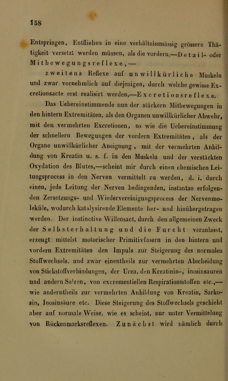 Entspringen, Entfliehen in eine verhältnissmässig grossere Thä- tigkeit versetzt werden müssen, als die vordem,—Detail- oder Mitbewegungsreflexe, — zweitens Reflexe auf unwillkürliche Muskeln und zwar vornehmlich auf diejenigen, durch welche gewisse Ex- crelionsacte erst realisirt werden,—E xcretionsreflexe. Das Uebereinstimmende nun der stärkern Mitbewegungen in den hintern Extremitäten, als den Organen unwillkürlicher Abwehr, mit den vermehrten Excretionen, so wie die Uebereinslimmung der schnellem Bewegungen der vordem Extremitäten , als der Organe unwillkürlicher Aneignung , mit der vermehrten Anbil- dung von Kreatin u. s. f. in den Muskeln und der verstärkten Oxydation des Blutes,—scheint mir durch einen chemischen Lei- tungsprocess in den Nerven vermittelt zu werden, d. i. durch einen, jede Leitung der Nerven bedingenden, instantan erfolgen- den Zersetzuugs- und Wiedervereinigungsprocess der Nervenmo- leküle, wodurch kalalysirende Elemente her- und hinübergelragen werden. Der instinctive Willensact, durch den allgemeinen Zweck der Selbsterhaltung und die Furcht veranlasst, erzeugt mittelst motorischer Primitivfasern in den hintern und vordem Extremitäten den Impuls zur Steigerung des normaleu Stoffwechsels, und zwar einentheils zur vermehrten Abscheidung von Stickstoffverbindungen, der Urea, den Kreatinin-, inosinsauren und andern Sa'zen, von excrementiellen Respiraliousstoffen etc.,— wie anderntheils zur vermehrten Anbildung von Kreatin, Sarko- sin, Inosinsäure etc. Diese Steigerung des Stoffwechsels geschieht aber auf normale Weise, wie es scheint, nur uuter Vermittelung von Rückenmarksreflexen. Zunächst wird nämlich durch