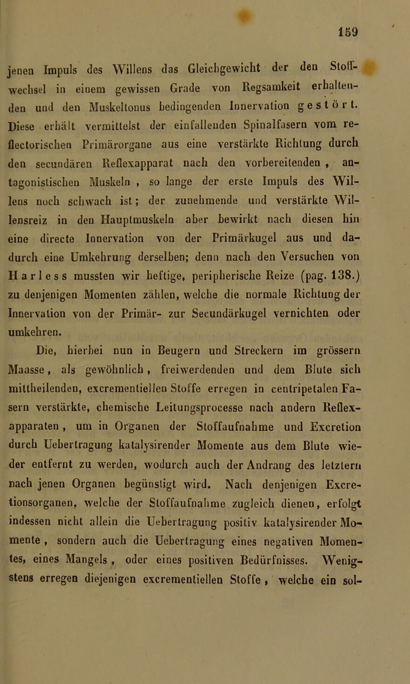 jenen Impuls des Willens das Gleichgewicht der den Sloll- wechsel in einem gewissen Grade von Regsamkeit erhalten- den und den Muskeltonus bedingenden Innervation gestört. Diese erhält vermittelst der eiufalleuden Spinalfasern vom re- flectorischen Primärorgane aus eine verstärkte Richtung durch den secundären Reflexapparat nach den vorbereitenden , an- tagonistischen Muskeln , so lange der erste Impuls des Wil- lens noch schwach ist; der zunehmende und verstärkte Wil- lensreiz in den Hauptmuskeln aber bewirkt nach diesen hin eine directe Innervation von der Primärkugel aus und da- durch eine Umkehrung derselben; denn nach den Versuchen von Harle ss mussten wir heftige, peripherische Reize (pag. 138.) zu denjenigen Momenten zählen, welche die normale Richtung der Innervation von der Primär- zur Secundärkugel vernichten oder umkehren. Die, hierbei nun in Beugern und Streckern im grossem Maasse, als gewöhnlich , freiwerdenden und dem Blute sich mittheilenden, excrementielleu Stoffe erregen in centripetalen Fa- sern verstärkte, chemische Leitungsprocesse nach andern Reflex- apparaten , um in Organen der Stoffaufnahme und Excretion durch Uebertragung katalysirender Momente aus dem Blute wie- der entfernt zu werden, wodurch auch der Andrang des letztem nach jenen Organen begünstigt wird. Nach denjenigen Excre- tionsorganen, welche der Sloffaufnahme zugleich dienen, erfolgt indessen nicht allein die Uebertragung positiv katalysirender Mo- mente , sondern auch die Uebertragung eines negativen Momen- tes, eines Mangels , oder eines positiven Bedürfnisses. Wenig- stens erregen diejenigen excrementiellen Stoffe , welche ein sol-