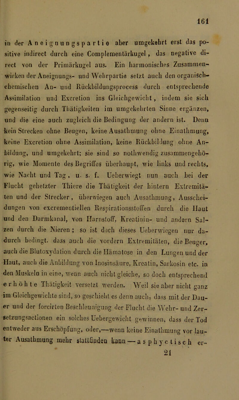 in (1er Aneignungsparti© aber umgekehrt erst das po- sitive indirect durch eine Complementärkugel, das negative di- rect von der Primärkugel aus. Ein harmonisches Zusammen- wirken der Aneignungs- und YVeiirparlie setzt auch den organisch- chemischen Au- und Rückbildungsprocess durch entsprechende Assimilation und Excretion ins Gleichgewicht, indem sie sich gegenseitig durch Tliätigkeiten im umgekehrten Sinne ergänzen, und die eine auch zugleich die Bedingung der andern ist. Denn kein Strecken ohne Beugen, keine Ausalhmung ohne Einalhmung, keine Excretion ohne Assimilation, keine Rückbildung ohne An- bildung, und umgekehrt; sie sind so nolhwendig zusammengehö- rig, wie Momente des Begriffes überhaupt, wie links und rechts, wie Nacht und Tag, u- s. f. Ueberwiegt nun auch bei der Flucht gehetzter Thiere die Thäligkeit der hintern Extremitä- ten und der Strecker, überwiegen auch Ausathmung, Ausschei- dungen von excrementiellen Respirationsstoffen durch die Haut und den Darmkanal, von Harnstoff, Kreatinin- und andern Sal- zen durch die Nieren ; so ist doch dieses Ueberwiegeu nur da- durch bedingt, dass auch die vordem Extremitäten, die Beuger, auch die Blutoxydation durch die Hämatose in den Lungen und der Haut, auch die Anbildung von Inosinsäure, Kreatin, Sarkosin etc. in den Muskeln in eine, wenn auch nicht gleiche, so doch entsprechend erhöhte Thätigkeit versetzt werden. Weil sie aber nicht ganz im Gleichgewichte sind, so geschieht es denn auch, dass mit der Dau- er und der forcirton Beschleunigung der Flucht die Wehr- und Zer- setzungsactionen ein solches Uebergewicht gewinnen, dass der Tod entweder aus Erschöpfung, oder,—wenn keine Einalhmung vor lau- ter Ausathmung mehr slattßuden kann — asphyctisch er- 21