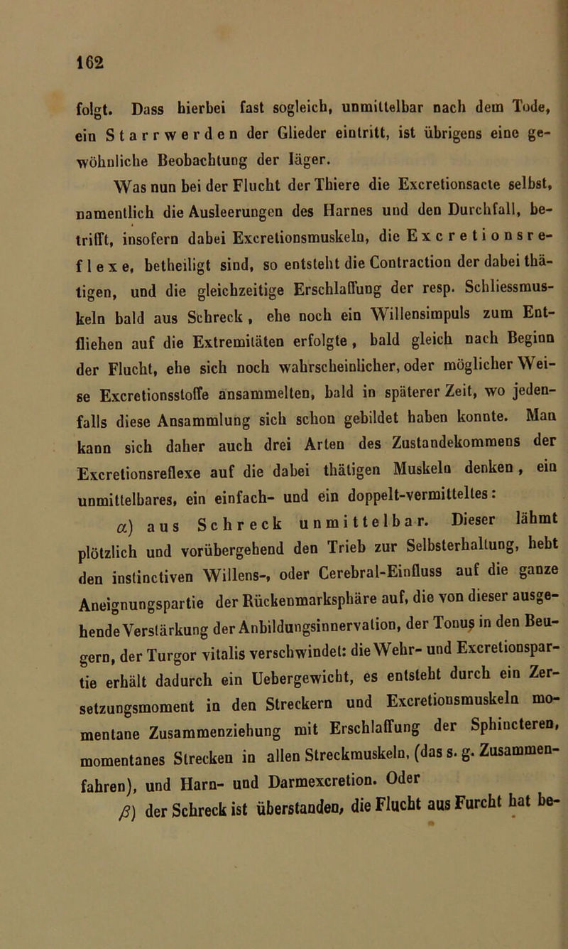 folgt. Dass hierbei fast sogleich, unmittelbar nach dem Tode, ein Starrwerden der Glieder eintritt, ist übrigens eine ge- wöhnliche Beobachtung der Jäger. Was nun bei der Flucht derThiere die Excretionsacte selbst, namentlich die Ausleerungen des Harnes und den Durchfall, be- trifft, insofern dabei Excretionsmuskelu, die Excretionsre- f 1 e x e, betheiligt sind, so entsteht die Contraction der dabei thä- tigen, und die gleichzeitige Erschlaffung der resp. Schliessmus- keln bald aus Schreck , ehe noch ein Willensimpuls zum Ent- fliehen auf die Extremitäten erfolgte , bald gleich nach Beginn der Flucht, ehe sich noch wahrscheinlicher,oder möglicherwei- se Excretionsstoffe ansammelten, bald in späterer Zeit, wo jeden- falls diese Ansammlung sich schon gebildet haben konnte. Man kann sich daher auch drei Arten des Zustandekommens der Excretionsreflexe auf die dabei thäligen Muskeln denken, ein unmittelbares, ein einfach- und ein doppelt-vermiltelles. a) aus Schreck unmittelbar. Dieser lähmt plötzlich und vorübergehend den Trieb zur Selbsterhallung, hebt den instinctiven Willens-, oder Cerebral-Einfluss auf die ganze Aneignungspartie der Rückenmarksphäre auf, die von dieser ausge- hende Verstärkung der Anbildungsinnervation, der Tonus in den Beu- gern, der Turgor vitalis verschwindet: die Wehr- und Excretionspar- tie erhält dadurch ein Uebergewicbt, es entsteht durch ein Zer- setzungsmoment in den Streckern und Excretionsmuskelu mo- mentane Zusammenziehung mit Erschlaffung der Sphiucteren, momentanes Strecken in allen Streckmuskeln, (das s. g. Zusammen- fahren), und Harn- und Darmexcretion. Oder ß) der Schreck ist überstanden, die Flucht aus Furcht hat be-