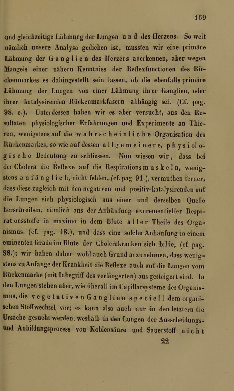 und gleichzeitige Lähmung der Lungen und des Herzens. So weit nämlich unsere Analyse gediehen ist, mussten wir eine primäre Lähmung der Ganglien des Herzens anerkennen, aber wegen Mangels einer nähern Kenntniss der Reflexfunctionen des Rü- ckenmarkes es dahingestellt sein lassen, ob die ebenfalls primäre Lähmung der Lungen von einer Lähmung ihrer Ganglien, oder ihrer katalysirenden Rückenmarkfasern abhängig sei. (Cf. pag. 98. c.). Unterdessen haben wir es aber versucht, aus den Re- sultaten physiologischer Erfahrungen und Experimente an Thie- ren, wenigstens auf die wahrscheinliche Organisation des Rückenmarkes, so wie auf dessen allgemeinere, physiolo- gische Bedeutung zu schliessen. Nun wissen wir, dass bei i der Cholera die Reflexe auf die Respirations m u s k e 1 n, wenig- stens anfänglich, nicht fehlen, (cf. pag 91), vermuthen ferner, dass diese zugleich mit den negativen und positiv-katalysirenden auf die Lungen sich physiologisch aus einer und derselben Quelle herschreiben, nämlich aus der Anhäufung excrementieller Respi- rationsstoffe in maximo in dem Blute aller Theile des Orga- nismus, (cf. pag. 48.), und dass eine solche Anhäufung in einem eminenten Grade im Blute der Cholerakranken sich bilde, (cf. pag. 88.); wir haben daher wohl auch Grund anzunehmen, dass wenig- stens zu Anfänge der Krankheit die Reflexe auch auf die Lungen vom Rückenmarke (mit Inbegriff des verlängerten) aus gesteigert sind. In den Lungen stehen aber, wie überall im Capillarsysteme des Organis- mus, die vegetativen Ganglien speciell dem organi- schen Stoffwechsel^ vor; es kann also auch nur in den letztem die Ursache gesucht werden, weshalb in den Lungen der Ausscheidungs- und Anbildungsprocess von Kohlensäure und Sauerstoff nicht 22