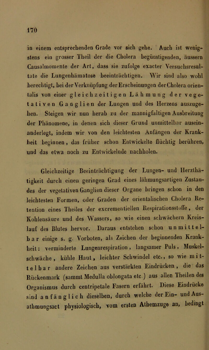 in einem entsprechenden Grade vor sich gehe. Auch ist wenig- stens ein grosser Theil der die Cholera begünstigenden, äussern Causalmomente der Art, dass sie zufolge exacter Versuchsresul- tate die Lungenhämatose beeinträchtigen. Wir sind also wohl berechtigt, bei der Verknüpfung der Erscheinungen der Cholera orien- lalis von einer gleichzeitigen Lähmung der vege- tativen Ganglien der Lungen und des Herzens auszuge- hen. Steigen wir nun herab zu der mannigfaltigen Ausbreitung der Phänomene, in denen sich dieser Grund unmittelbar ausein- anderlegt, indem wir von den leichtesten Anfängen der Krank- heit beginnen, das früher schon Entwickelte flüchtig berühren, und das etwa noch zu Entwickelnde nachholen. Gleichzeitige Beeinträchtigung der Lungen- und Herzlhä- tigkeit durch einen geringen Grad eines lähmungsarligen Zustan- des der vegetativen Ganglien dieser Organe bringen schon in den leichtesten Formen, oder Graden der orientalischen Cholera Re- tention eines Theiles der excrementiellen Respirationsstofle , der Kohlensäure und des Wassers, so wie einen schwächern Kreis- lauf des Blutes hervor. Daraus entstehen schon unmittel- bar einige s. g. Vorboten, als Zeichen der beginnenden Krank- heit : verminderte Lungenrespiration, langsamer Puls, Muskel- schwäche , kühle Haut, leichter Schwindel etc., so wie m i t- t e 1 b a r andere Zeichen aus verstärkten Eindrücken , die das Rückenmark (sammt Medulla oblongata etc ) aus allen Theilen des Organismus durch centripetale Fasern erfährt. Diese Eindrücke sind anfänglich dieselben, durch welche der Ein- und Aus- alhmuogsact physiologisch, vom ersten Athemzuge an, bedingt