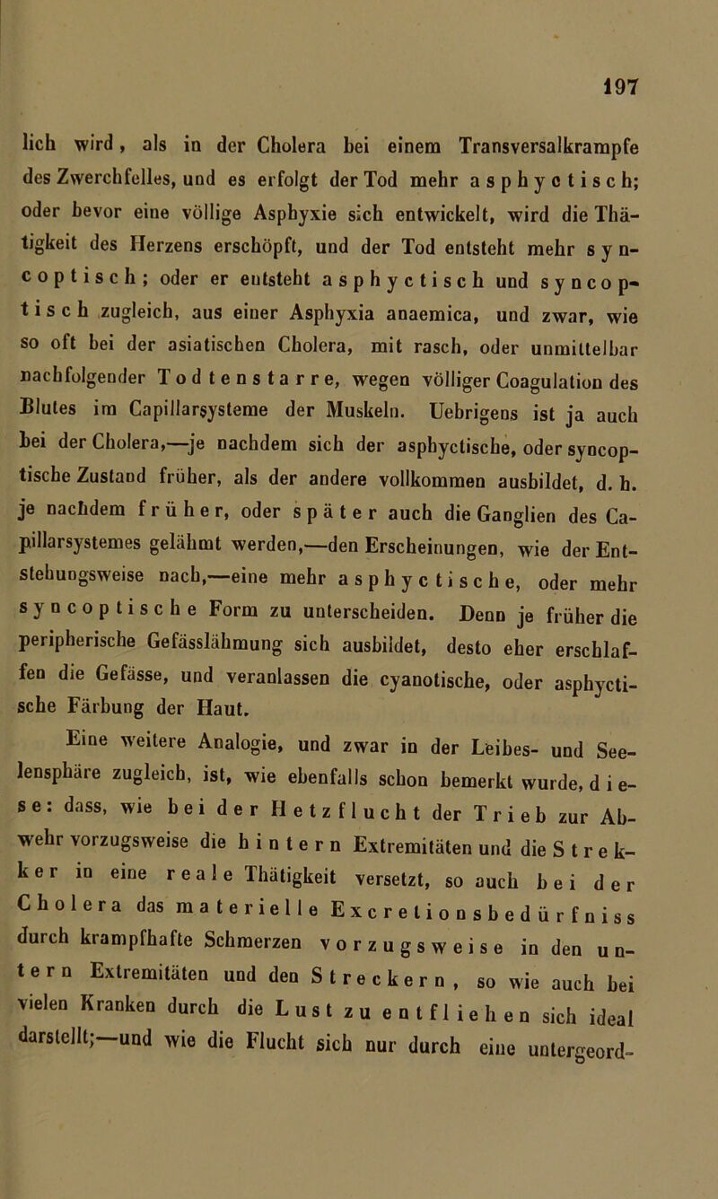 lieh wird, als in der Cholera bei einem Transversalkrampfe des Zwerchfelles, und es erfolgt der Tod mehr asphyctisch; oder bevor eine völlige Asphyxie sich entwickelt, wird die Thä- tigkeit des Herzens erschöpft, und der Tod entsteht mehr syn- c o p t i s c h ; oder er entsteht asphyctisch und s y n c op- tisch zugleich, aus einer Asphyxia anaemica, und zwar, wie so oft bei der asiatischen Cholera, mit rasch, oder unmittelbar nachfolgender Todtenstarre, wegen völliger Coagulation des Blutes im Capillarsysteme der Muskeln. Uebrigens ist ja auch bei der Cholera,—je nachdem sich der asphyctische, oder syncop- tische Zustand früher, als der andere vollkommen ausbildet, d. h. je nachdem früher, oder später auch die Ganglien des Ca- pillarsystemes gelähmt werden,—den Erscheinungen, wie der Ent- stehungsweise nach,—eine mehr asphyctische, oder mehr syncoptische Form zu unterscheiden. Denn je früher die peripherische Gefässlähmung sich ausbildet, desto eher erschlaf- fen die Gefässe, und veranlassen die cyanotische, oder asphycti- sche Färbung der Haut. Eine weitere Analogie, und zwar in der Leibes- und See- lensphäie zugleich, ist, wie ebenfalls schon bemerkt wurde, d i e- se: dass, wie bei der Hetzflucht der Trieb zur Ab- wehr vorzugsweise die hintern Extremitäten und die S t r e k- k e r in eine reale Thätigkeit versetzt, so auch bei der Cholera das materielle Excrelionsbedürfniss durch krampfhafte Schmerzen vorzugsweise in den un- tern Extremitäten und den S t r e c k e r n , so wie auch bei vielen Kranken durch die L us t z u e n t f 1 ie h en sich ideal darstellt;—und wie die Flucht sich nur durch eine untergeord-