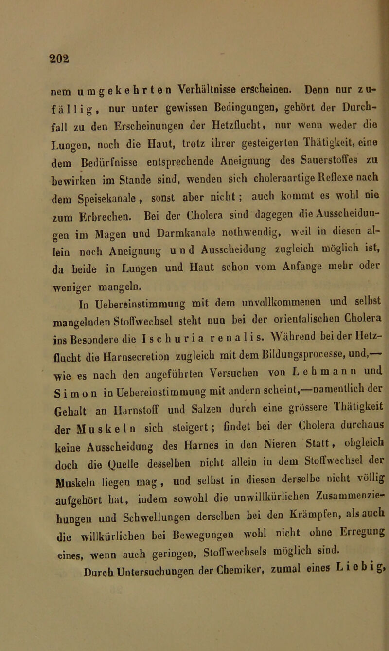 nem umgekehrten Verhältnisse erscheinen. Denn nur zu- fällig, nur unter gewissen Bedingungen, gehört der Durch- fall zu den Erscheinungen der Iletzflucht, nur wenn weder die Lungen, noch die Haut, trotz ihrer gesteigerten Thätigkeit, eine dem Bedürfnisse entsprechende Aneignung des Sauerstoffes zu bewirken im Stande sind, wenden sich choleraarlige Reflexe nach dem Speisekanale , sonst aber nicht; auch kommt es wohl nie zum Erbrechen. Bei der Cholera sind dagegen die Ausscheidun- gen im Magen und Darmkanale nothwendig, weil in diesen al- lein noch Aneignung und Ausscheidung zugleich möglich ist, da beide in Lungen und Haut schon vom Anfänge mehr oder weniger mangeln. In Uebereinstimmung mit dem unvollkommenen und selbst mangelnden Stoffwechsel steht nun bei der orientalischen Cholera ins Besondere die Ischuria r e n a 1 i s. W ährend hei der Helz- flucht die Harnsecretion zugleich mit dem Bildungsprocesse, und,—— wie es nach deu angeführten Versuchen von Lehmann und Simon in Uebereinstimmung mit andern scheint,—namentlich der Gehalt an Harnstoff und Salzen durch eine grössere Thätigkeit der Muskeln sich steigert; findet hei der Cholera durchaus keine Ausscheidung des Harnes in den Nieren Statt, obgleich doch die Quelle desselben nicht allein in dem Stoffwechsel der Muskeln liegen mag, und seihst in diesen derselbe nicht völlig aufgehört hat, indem sowohl die unwillkürlichen Zusammenzie- hungen und Schwellungen derselben bei den Krämpfen, als auch die willkürlichen hei Bewegungen wohl nicht ohne Erregung eines, wenn auch geringen, Stoffwechsels möglich sind. Durch Untersuchungen der Chemiker, zumal eines L 1 e b i g,