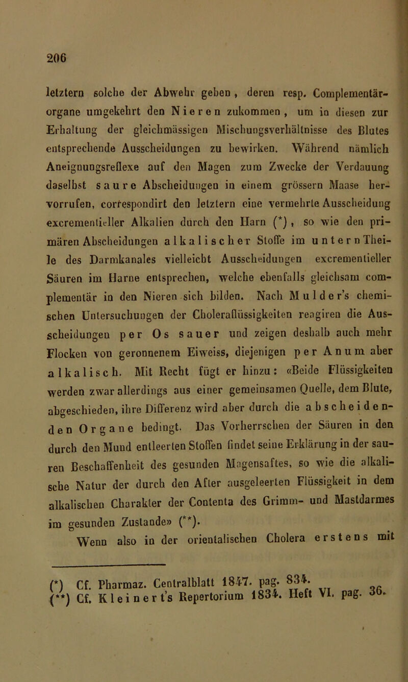 letztem solche der Abwehr gehen , deren resp. Complementär- organe umgekehrt den Nieren zukommen , um in diesen zur Erhaltung der gleichmässigcn Mischungsverhältnisse des Blutes entsprechende Ausscheidungen zu bewirken. Während nämlich Aneignungsreflexe auf den Magen zum Zwecke der Verdauung daselbst saure Ahscheidungeu in einem grossem Maase her- vorrufen, corfespondirt den letztem eine vermehrte Ausscheidung excremenlieller Alkalien durch den Harn (* (**)) , so wie den pri- mären Abscheidungen alkalischer Stoffe im unternThei- le des Darmkanales vielleicht Ausscheidungen excremenlieller Säuren im Harne entsprechen, welche ebenfalls gleichsam com- plemeutär in den Nieren sich bilden. Nach M u 1 d e r’s chemi- schen Untersuchungen der Choleraflüssigkeiten rengiren die Aus- scheidungen per Os sauer und zeigen deshalb auch mehr Flocken von geronnenem Eiweiss, diejenigen per A n u m aber alkalisch. Mit Recht fügt er hinzu: «Beide Flüssigkeiten werden zwar allerdings aus einer gemeinsamen Quelle, dem Blute, abgeschieden, ihre Differenz wird aber durch die abscheide n- den Organe bedingt. Das Vorherrschen der Säuren in den durch den Mund entleerten Stoffen findet seine Erklärung in der sau- ren Beschaffenheit des gesunden Magensaftes, so wie die alkali- sche Natur der durch den After ausgeleerten Flüssigkeit in dem alkalischen Charakter der Conlenta des Grimm- und Masldarmes im gesunden Zustande» ( )• Wenn also in der orientalischen Cholera erstens mit D Cf. Pharmaz. Centralblatt 1847. pag. (**) Cf. Kleineres Repertorium 1834. lieft VI. pag.